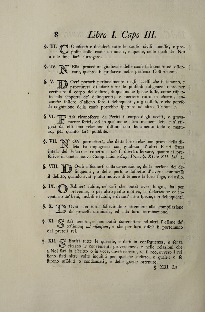 §. III. rfT't Onofcerà e deciderà tutte le caufe civili annette, e prò- » 'ìLy polle colle caufe criminali, e quelle, nelle quali da Noi a tale fine farà furrogato. §. IV. Ella procedura giudiziale delle caufe farà tenuto ad otter- ' JLn vare, quanto fi prefcrive nelle prefenti Coftituzioni. §. V. Ovrà portarli perfonalmente negli accetti che fi faranno, e JiLJs proccurerà di ufare tutte le pofllbili diligenze tanto per verificare il corpo del delitto, di qualunque fpecie fotte, come rifpet- to alla fcoperta de’ delinquenti ; e metterà tutto in chiaro , an¬ corché fottero d’alieno foro i delinquenti, o gli offelì, e che perciò, la cognizione della caufa potrebbe fpettare ad altro Tribunale. § VI. 'O Ara riconofcere da Periti il corpo degli uccifi, o grava- JìLJ mente feriti, od in qualunque altra maniera lefi; e n* eli- gerà da elfi una relazione diftinta con fentiraento fodo e matu¬ ro, per quanto farà poflfibile. §. VII. ON permetterà, che detta loro relazione prima della di- JLn felà fia impugnata con giudizio d’ altri Periti fenza intelà del Fifco : e rifpetto a ciò fi dovrà oflervare, quanto fi pre¬ fcrive in quella nuova Compilazione Cap. Prim. §. XI. e XII. Lib. 2. §. Vili. TT% Ovrà attlcurarli colla carcerazione, della perfona dei de- JlLJ? linquenti , o delle perfone fofpette d’ avere commetto il delitto, quando avrà giullo motivo di temere la loro fuga, od asilo. §. IX. Rdinerà fubito, ne’ cali che potrà aver luogo, fia per prevenire, o per altro giallo motivo, la defcrizione ed in¬ ventario de’ beni, mobili e llabili, e di tutt’ altra fpecie, dei delinquenti. §. X. BOvrà con tutta fbllecitudine attendere alla compilazione de’ procefll criminali, ed alla loro terminazione. §. XI. O Arà tenuto, e non potrà commettere ad altri 1’ efame de’ O teftimonj ad offenfam, e che per loro difefa fi porteranno dai pretelì rei. §. XII. (Qjj Entirà tutte le querele, e darà in confeguenza, e lènza CjP ritardo le convenienti provvidenze, e nelle relazioni che a Noi fàra in ileritto o in voce, dovrà narrare, fe il reo, ovvero i rei fieno fiati altre volte inquiniti per qualche delitto, e quale; e fe furono attòluti o condannati, e delle grazie ottenute. §. XIII. La /