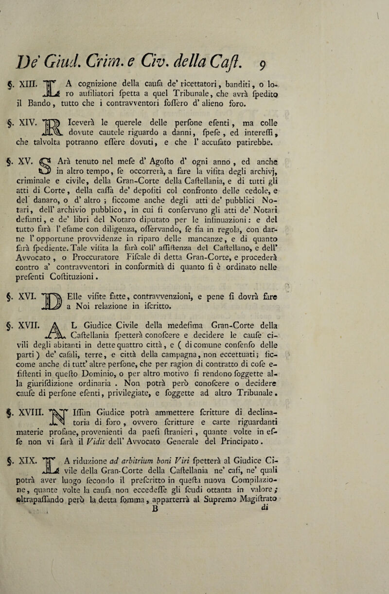 §. XIII. IT A cognizione della caufa de* ricettatori, banditi, 0 lo- JtLg ro aulìliatori fpetta a quel Tribunale, che avrà fpedito il Bando, tutto che i contravventori follerò d’ alieno foro. §. XIV. ira Iceverà le querele delle perfone efenti, ma colle JOk. dovute cautele riguardo a danni, fpefe , ed intere!!!, che talvolta potranno eflere dovuti, e che F accufato patirebbe. §. XV. O Ara tenuto nel mefe d’ Agollo d’ ogni anno , ed anche Cj) in altro tempo, fe occorrerà, a fare la vilìta degli archivj, criminale e civile, della Gran-Corte della Caftellania, e di tutti gli atti di Corte, della calla de’ depoliti col confronto delle cedole, e del’ danaro, o d’ altro ; ficcome anche degli atti de* pubblici No- tari, delf archivio pubblico, in cui lì confervano gli atti de1 Notari defunti, e de* libri del Notaro diputato per le infinuazioni : e del tutto farà l’efame con diligenza, olTervando, fe lìa in regola, con dar¬ ne F opportune provvidenze in riparo delle mancanze, e di quanto farà Ipediente. Tale vilìta la farà coll’ affiftenza del Cartellano, e dell* Avvocato , o Proccuratore Fifcale di detta Gran-Corte, e procederà contro a’ contravventori in conformità di quanto li è ordinato nelle prefenti Coftituzioni. §. XVI. TT% Elle vifite fatte, contravvenzioni, e pene fi dovrà fare a Noi relazione in ifcritto. §. XVII. A L Giudice Civile della medelìma Gran-Corte della jLjk* Caftellania fpetterà conofcere e decidere le caufe ci¬ vili degli abitanti in dette quattro città, e ( di comune confenfo delle parti) de’cafali, terre, e città della campagna, non eccettuati ; lìc- come anche di tutt’ altre perfone, che per ragion di contratto di cofe e- fiftenti in quello Dominio, o per altro motivo fi rendono foggette al¬ la giurifdizione ordinaria . Non potrà però conofcere o decidere caufe di perfone efenti, privilegiate, e foggette ad altro Tribunale. §. XVIII. Ifliin Giudice potrà ammettere fcritture di declina- JJn toria di foro, ovvero fcritture e carte riguardanti materie profane, provenienti da paefi ftranieri , quante volte in ef¬ fe non vi farà il Vidit deli’ Avvocato Generale del Principato. §. XIX. ’r*P’ A riduzione ad arbitrium boni Viri fpetterà al Giudice Ci- JÌLJl vile della Gran-Corte della Caftellania ne’ cali, ne’ quali potrà aver luogo fecondo il prefcritto in quella nuova Compilazio¬ ne, quante volte la caufa non eccedefie gli feudi ottanta in valore; ©ltrapafiàndo però la detta fomma, apparterrà al Supremo Magillrato v , B di