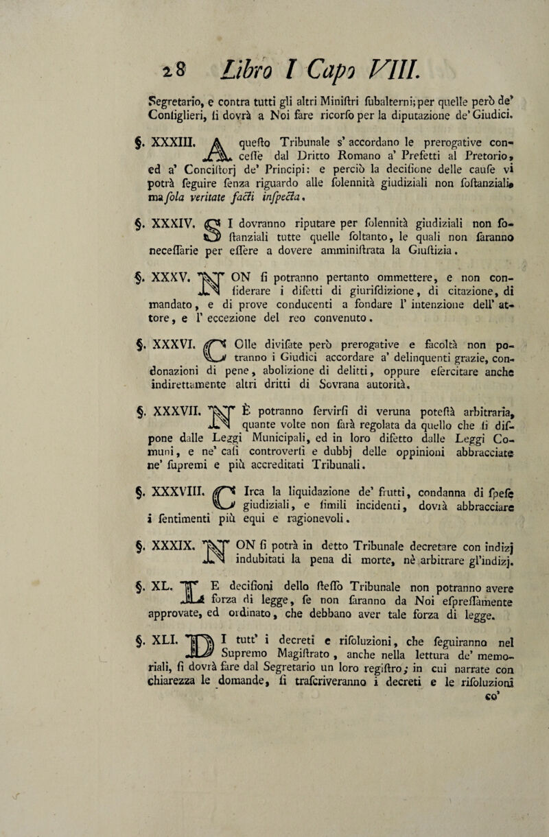 Segretario, e centra tutti gli altri Miniflri fubalternhper quelle però de* Contiglieri, li dovrà a Noi fare ricorfoper la diputazione de’Giudici. §. XXXIII. A quello Tribunale s* accordano le prerogative con- celle dal Dritto Romano a’ Prefetti al Pretorio, ed a’ Conciltorj de* Principi: e perciò la decisone delle caufe vi potrà feguire fenza riguardo alle folennità giudiziali non foftanziali* ma fola ventate facili infpecla. §. XXXIV. I dovranno riputare per folennità giudiziali non fo- ftanziali tutte quelle foltanto, le quali non faranno neceffarie per effere a dovere amminiltrata la Giuftizia. XXXV. •~rr ON fi potranno pertanto ommettere, e non con- liderare i difetti di giurifdizione, di citazione, di mandato, e di prove conducenti a fondare 1’ intenzione dell* at¬ tore , e f eccezione del reo convenuto. §, XXXVI, Olle divifàte però prerogative e facoltà non po- tranno i Giudici accordare a’ delinquenti grazie, con¬ donazioni di pene, abolizione di delitti, oppure efercitare anche indirettamente altri dritti di Sovrana autorità. §. XXXVII. È potranno fervirfi di veruna poteflà arbitraria, Jun quante volte non farà regolata da quello che fi dif- pone dalle Le^gi Municipali, ed in loro difetto dalle Leggi Co¬ muni , e ne* cali controverti e dubbj delle oppinioni abbracciate ne’ fupremi e piò accreditati Tribunali. §. XXXVIII. Irca la liquidazione de’ frutti, condanna di fpefè giudiziali, e limili incidenti, dovià abbracciare i fentimenti piu equi e ragionevoli. §. XXXIX. WT ON fi potrà in detto Tribunale decretare con indizj indubitati la pena di morte, nè arbitrare gl’mdizj. 5 xl- i, approvate, E decifìoni dello fletto Tribunale non potranno avere forza di legge, fe non faranno da Noi efpreflàmente ed ordinato, che debbano aver tale forza di legge. §. XLI. BI tutt* i decreti e rifoluzioni, che feguiranno nel Supremo Magiflrato , anche nella lettura de’ memo¬ riali, fi dovrà fare dal Segretario un loro regiflro; in cui narrate con chiarezza le domande, fi traferiveranno i decreti e le rifoluzioni co’ \f