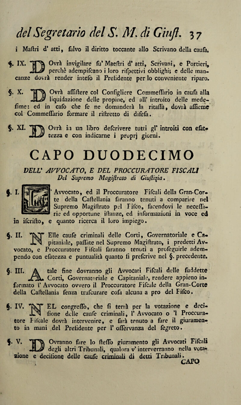 i Madri d* atti, fulvo il diritto toccante allo Scrivano della caufà. IX. Ovrà invigilare fu* Maedri d’atti. Scrivani, e Portieri, JlJj) perchè adempifcano i loro rifpettiv^i obblighi; e delle man¬ canze dovrà render intefo il Preludente per lo conveniente riparo. §. X. Ovrà aflidere col Confìgliere Commedàrio in caufà alla JUHf liquidazione delle propine, ed all* introito delle mede- lime: ed in cafo che fe ne domanderà la ritaflà, dovrà affieme col Commedàrio formare il ridretto di difefà. §. XI. Ovrà in un libro defcrivere tutti gl* introiti con efàt« tezza e con indicarne i pruprj giorni. CAPO DUODECIMO DELL* AVVOCATO, E DEL PROCCURATORE FISCALI Del Supremo Magìftrato di Giulli\ia. 'Avvocato, ed il Proccuratore Fifcali della Gran-Cor¬ te della Cadellania faranno tenuti a comparire nel Supremo Magidrato pel Fifco, facendovi le neceflà- rie ed opportune idanze, ed informazioni in voce ed in ifcrido, e quanto ricerca il loro impiego. §. IL Elle caufe criminali delle Corti, Governatoriale e Ca- JLn pitaniale, padàte nei Supremo Magidrato, i predetti Av¬ vocato, e Proccuratore Fifcali faranno tenuti a profeguirle adem¬ pendo con efàtezza e puntualità quanto li prefcrive nel §. precedente. III. A tale fine dovranno gli Avvocati Fifcali delle fuddette Corti, Governatoriale e Capitaniale, rendere appieno in¬ formato 1* Avvocato ovvero il Proccuratore Fifcale della Gran-Corte della Cadellania fenza trafcurare cofa alcuna a prò dei Fifco. §. IV. EL congredò, che fi terrà per la votazione e deci- *Ln fìone delle caufe criminali, 1* Avvocato o *1 Proccura¬ tore Fifcale dovrà intervenire, e fàrà tenuto a fare il giuramene to in mani del Prelidente per 1* odervanza dei fegreto. V. Ovranno fare lo dedo giuramento gli Avvocati Fifcali JlLJ/ degli altri Tribunali, qualora v* interverranno nella vota* zione e deciiione delle caufe criminali di detti Tribunali.