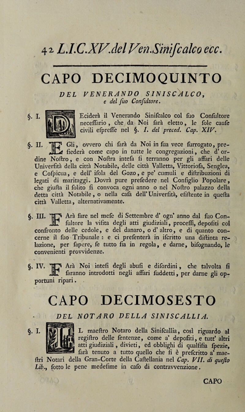 41 L.l.C.XV.del JSen.Sinifcalco ecc. CAPO DECIMO QUINTO DEL VENERANDO SINISCALCO, e del fuo Confultore. Eciderà il Venerando Sinifcalco col fuo Confultore necefTario , che da Noi farà eletto, le fole caufe civili efpreffe nel §. 7. del preced. Cap. XIV. §. IL Gli, ovvero chi farà da Noi in fua vece furrogato, pre- fìederà come capo in tutte le congregazioni, che d’or¬ dine Noftro, e con Noftra intefa fi terranno per gli affari delle Univerfità della città Notabile, delle città Vailetta, Vittoriofa, Senglea, e Cofpicua, e dell’ ifola del Gozo,e pe’ cumuli e diftribuzioni di legati di maritaggi. Dovrà pure prefedere nel Configlio Popolare, che giufta il folito fi convoca ogni anno o nel Noftro palazzo della detta città Notabile, o nella cafà dell’ Univerfità, elidente in quella città Vailetta, alternativamente. §. IIL Ara fare nel mefe di Settembre d’ ogn’ anno dal fuo Con- _fultore la vifita degli atti giudiziali, procedi, depofiti col confronto delle cedole, e del danaro, od* altro, e di quanto con¬ cerne il fuo Tribunale : e ci prefenterà in ifcritto una diftinta re¬ lazione, per fapere, fe tutto fia in regola, e darne, bifognando, le convenienti provvidenze. §. IV. Arà Noi intefi degli abufi e difordini, che talvolta fi faranno introdotti negli affari fuddetti, per darne gli op¬ portuni ripari. . CAPO DECIMO SESTO DEL NOTARO DELLA SINISCALLIA. L maeffro Notaro della Sinifcallia, così riguardo al regiftro delle fentenze, come a1 depofiti, e tutt* altri atti giudiziali, divieti, ed obblighi di qualfifia fpezie, farà tenuto a tutto quello che fi è prefcritto a’ mae- dri Notali della Gran-Corte della Caftellania nel Cap. VII. di quefto Lib.y fotto le pene medefime in cafo di contravvenzione. CAPO \