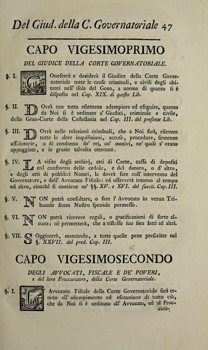 Del Giud. della C. Governatoriale §. i. CAPO VIGESIMOPRIMO DEL GIUDICE DELLA CORTE GOVERNATORIALE. Onofcerà e desidera il Giudice della Corte Gover¬ natoriale tutte le caufe criminali, e civili degli abi¬ tanti nell’ ifola del Gozo, a norma di quanto fi è difpofto nel Cap. XIX. di quefto Lib. §. IL Ovrà con tutta efattezza adempiere ed efeguire, quanto Ma! da Noi fi è ordinato a* Giudici, criminale e civile, della Gran-Corte della Caftellania nel Cap. Ili. del preferite Lib. §. III. Ovrà nelle relazioni criminali, che a Noi farà, rilevare JLAI tutte le altre inquifizioni, accufe, procedure, fentenze afTolutorie, o di condanna de’ rei, co* motivi, ne’ quali s* erano appoggiate, e le grazie talvolta ottenute. §. IV. |*rr A vifita degli archivj, atti di Corte, caffè di depofiti JìLd col confronto delle cedole, e del danaro, o d* altro, e degli atti di pubblici Notari, la dovrà fare coll’ intervento dei Governatore, e dell* Avvocato Fifcale: ed oflèrverà intorno al tempo ed altro, ciocché fi contiene ne* §§. XV. e XVI. del fuccit. Cap.III. §. V. ON potrà confutare, o fare 1* Avvocato in verun Tri- ™ bunale fenza Nollro fpeziale permeilo. §. VI. ON potrà ricevere regali, o gratificazioni di forte al- JLn cuna; nè permetterà, che a riflefTo fuo fien fatti ad altri. §. VII. Oggiacerà, mancando, a tutte quelle pene prefcritte nel 0 §. XXVII. del pred. Cap. III. CAPO VIGESIMOSECONDO DEGLI AVVOCATI, FISCALE E DE POVERI, e del loro Proccuratore, della Corte Governatoriale. f» Avvocato Fifcale della Corte Governatoriale farà te« nuto all’ adempimento ed efecuzione di tutto ciò, che da Noi fi è ordinato all* Avvocato, ed al Proc- ciira-