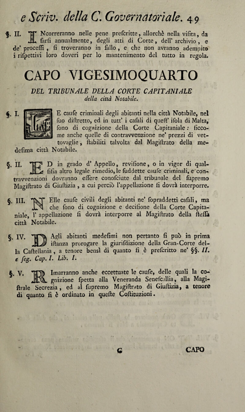 §. II. *]ÌT Ncorreranno nelle pene prefcritte, allorché nella vifita, da JìL farli annualmente, degli atti di Corte, dell* archivio , e de* proceflì , fi troveranno in fallo , e che non avranno adempito i rispettivi loro doveri per lo mantenimento del tutto in regola. CAPO VIGESIMOQUARTO DEL TRIBUNALE DELLA CORTE CAPITANI ALE della città Notabile, E caufe criminali degli abitanti nella città Notabile, nel Tuo diftretto, ed in tutt’ i cafali di quell’ ifola di Malta, fono di cognizione della Corte Capitaniate : ficco- me anche quelle di contravvenzione ne* prezzi di vet¬ tovaglie , flabiliti talvolta dal Magilirato della me- defima città Notabile. §. II. ’Tjn5 D in grado d* Appello, revifione, o in vigor di qual- jji|> fida altro legale rimedio, le fuddette caufe criminali, e con¬ travvenzioni dovranno edere conofciute dal tribunale del fupremo Magiftrato di Giuftizia , a cui perciò l’appellazione li dovrà interporre. §. III. Elle caufe civili degli abitanti ne’ fopraddetti cafali, ma che fono di cognizione e decilione della Corte Capita¬ niale, 1* appellazione fi dovrà interporre al Magiftrato della fteflà città Notabile. §. IV. Agli abitanti medefìmi non pertanto fi può in prima _IJI iftanza prorogare la giurifdizione della Gran-Corte del¬ la Caftellania , a tenore bensì di quanto fi è prefcritto ne* §§. IL e feg, Cap, /. Lib, /. §• V» IO) Invarranno anche eccettuate le caufe, delle quali la co- gnizione fpetta alla Veneranda Senefcallia, alla Magi- ftrale Secrezia, ed al fupremo Magiftrato di Giuftizia, a tenore di quanto fi è ordinato in quelle Coftituzioni.