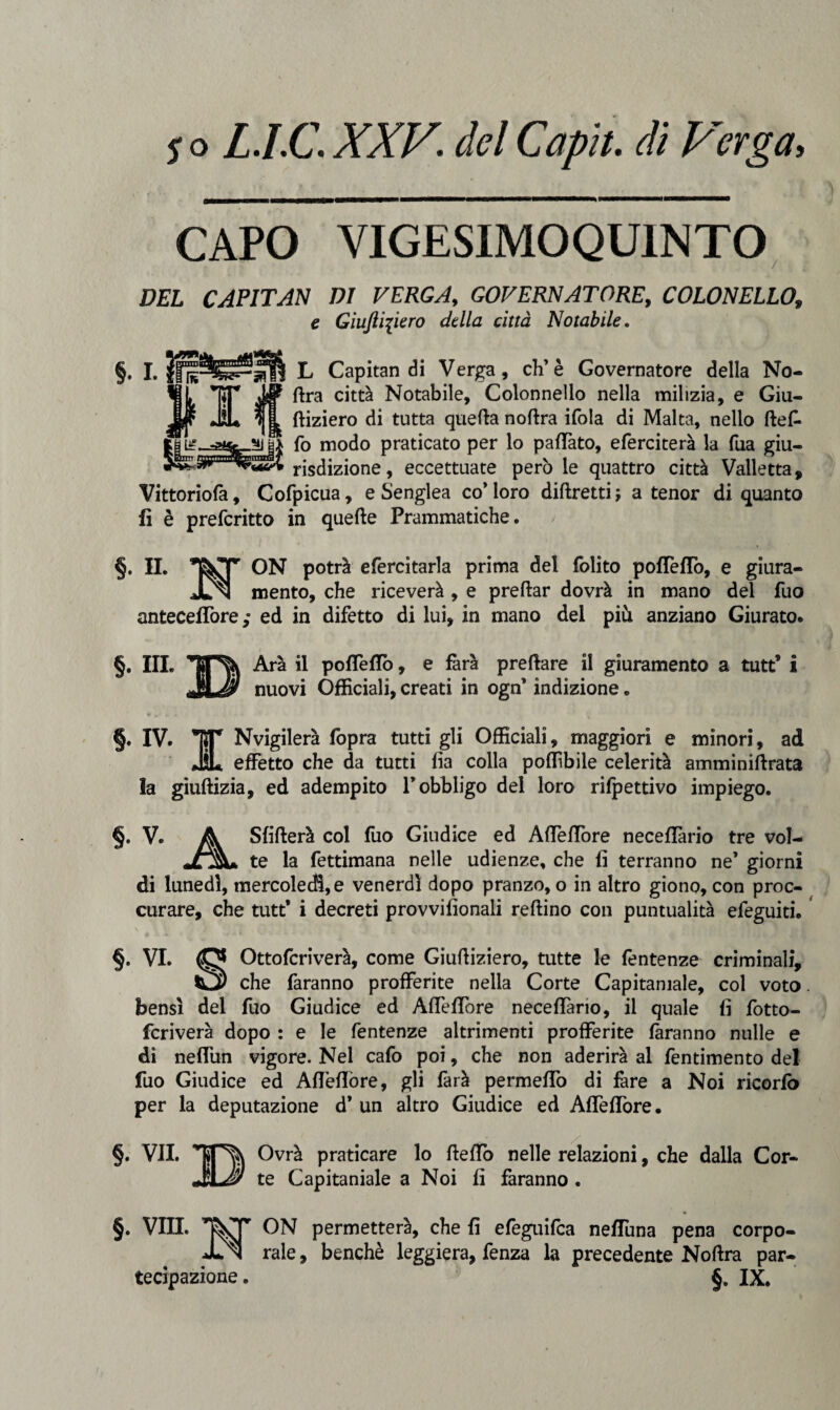 CAPO VIGESIMOQU1NTO DEL CAPITAN DI VERGA, GOVERNATORE, COLONELLO, e Giuftipero della città Notabile. §• I. Ir I 331 L Capitan di Verga, eh’è Governatore della No¬ ftra città Notabile, Colonnello nella milizia, e Giu- ftiziero di tutta quella noftra ifola di Malta, nello ftef. ,*]|| fo modo praticato per lo pattato, eferciterà la Tua giu¬ risdizione , eccettuate però le quattro città Vailetta, Vittoriofa, Cofpicua, e Senglea co’ loro diftretti ; a tenor di quanto fi è preferitto in quelle Prammatiche. §• H. ON potrà efercitarla prima del folito poflètto, e giura¬ ci mento, che riceverà , e prellar dovrà in mano del fuo anteceflòre; ed in difetto di lui, in mano del più anziano Giurato. §. III. ^ Ara il poflètto, e farà prellare il giuramento a tutt’ i nuovi Officiali, creati in ogn* indizione « §. IV» TT Nvigilerà fopra tutti gli Officiali, maggiori e minori, ad ÌL effetto che da tutti fia colla poffìbile celerità amminiftrata la giullizia, ed adempito l’obbligo del loro ricettivo impiego. §. V. A Sfitterà col fuo Giudice ed Afleflòre neceflario tre vol- «OL te la fettimana nelle udienze, che fi terranno ne’ giorni di lunedì, mercoledì, e venerdì dopo pranzo, o in altro giono, con proc- curare, che tutt* i decreti provvilionali reftino con puntualità efeguiti. §. VI. (0* Ottofcriverà, come Giuttiziero, tutte le fentenze criminali, tà2) che faranno profferite nella Corte Capitaniale, col voto. bensì del fuo Giudice ed Afleflòre neceffano, il quale fi fotto- fcriverà dopo : e le fentenze altrimenti profferite faranno nulle e di nefliin vigore. Nel cafo poi, che non aderirà al fentimento del fuo Giudice ed Afleflòre, gli farà permetto di fare a Noi ricorfò per la deputazione d* un altro Giudice ed Afleflòre. §. VII. Ovrà praticare lo fletto nelle relazioni, che dalla Cor- JSL'y te Capitaniale a Noi fi faranno . §. Vili. ON permetterà, che fi efeguifea nefTuna pena corpo- Xn rale, benché leggiera, fenza la precedente Noftra par¬ tecipazione. §. IX,