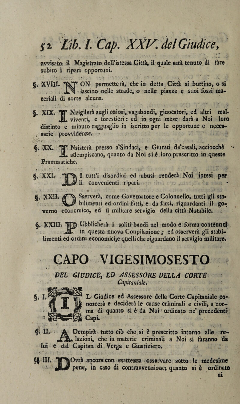 fi Lib. I. Cap. XXV\ del Giudice, J , vs . . ; : v avvisata il Magistrato dell’istessa Città, il quale sarà renato di fare subito i ripari opportuni. §. XVIII. • • )■ . i * ' < - V»; •• . •';* ON permetterà, che in detta Città si buttino, o si ^ lascino nelle strade, o nelle piazze e suoi fossi ma¬ teriali di sorte alcuna. §. XIX ;* • -K- :t • \< t . * *ttT Nvigilerà sugli oziosi, vagabondi, giuocatori, ed altri mal* JL viventi, e forestieri: ed in ogni mese darà a Noi loro distinto e minuto ragguaglio in iscritto per le opportune e neces- , sarie provvidenze. • §. XX. TJT Nsisterà presso a*Sindaci, e Giurati de*casali, acciocché JL adempiscano, quanto da Noi si è loro prescritto in queste Prammatiche» i ' “ §. XXI, k I tutt'i disordini ed abusi renderà Noi intesi per J li convenienti ripari. •  . -, . ♦ i i.v' > • t •• * . ;%. §. XXII. Sserverà, come Governatore e Colonnello, tutti gli sta- bilimenri ed ordini fitti, e da farsi, riguardanti il go¬ verno economico, ed il militare servigio della città Notabile. • ; §. XXIII. TO) Ubblicherà i soliti bandi nel modo e forma contenuti Jìlr in questa nuova Cooptazione ,* ed osserverà gli stabi¬ limenti ed ordini economici,e quelli che riguardano il servigio militare. ■ ■ ' . i ; •• CAPO VIGESIMOSESTO DEL GIUDICE, ED ASSESSORE DELLA CORTE Capitaniate. §. I. X *1 » - L Giudice ed Assessore della Corte Capitaniale co¬ noscerà e deciderà le cause criminali e civili, a nor¬ ma di quanto si è da Noi ordinato ne* precedenti Capi. . • ^ ' §. II . irà tutto cib che si è prescritto intorno alle re¬ lazioni, che in materie criminali a Noi si faranno da Sui e dal Capitan di Verga e Giustizierò. > , §4 III. *|T^|Ovrà ancora coti esattezza osservare sotto le medesime JLdr pene, in caso di contravvenzione; quanto si è ordinato ai /