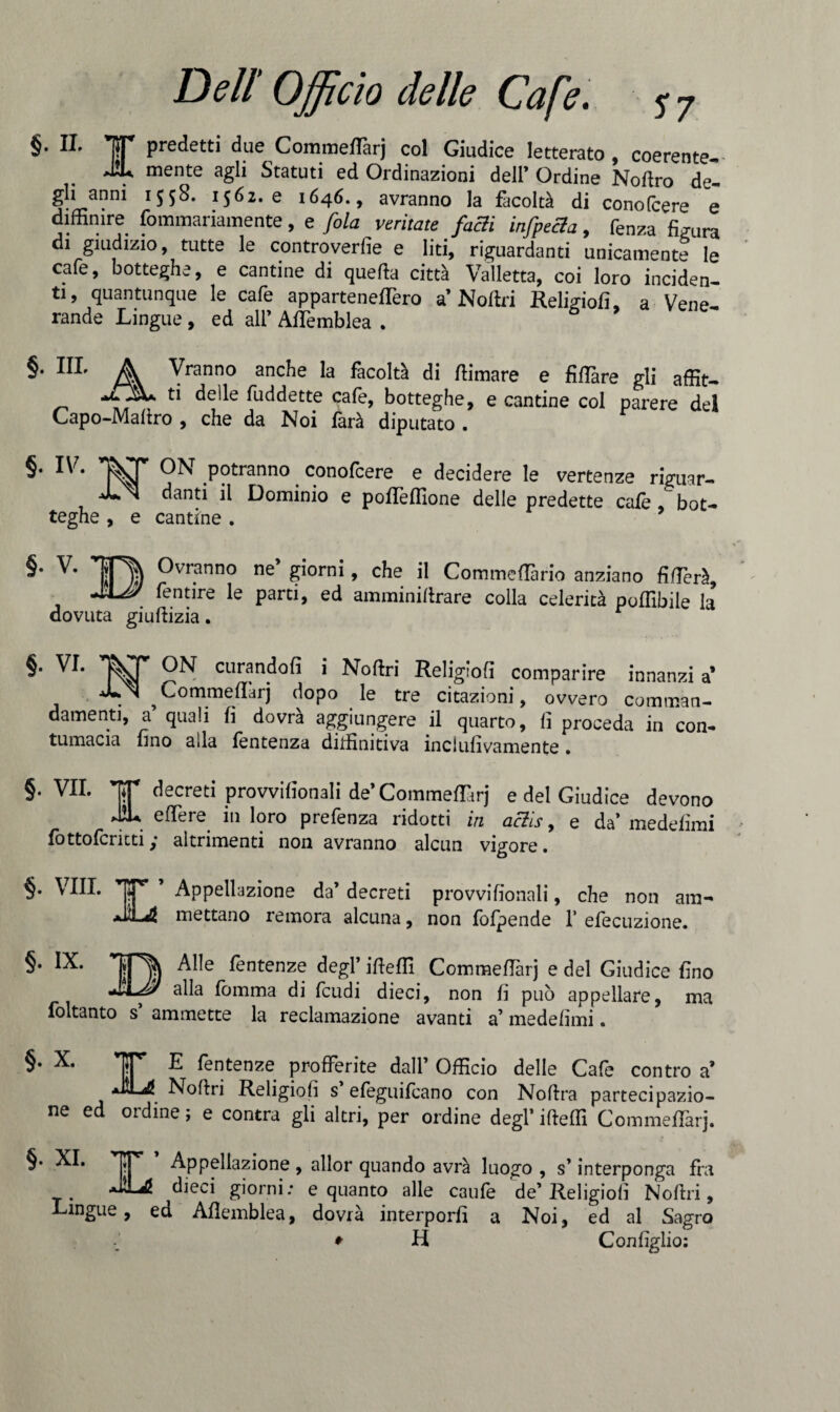 §. II. 15T* predetti due Commettarj col Giudice letterato , coerente mente agli Statuti ed Ordinazioni dell’ Ordine Nottro de- gli anni 1558. 1562.0 1646., avranno la facoltà di conofcere e diffimre fommariamente, e fola ventate falli infpecla 9 fenza finirà di giudizio, tutte le controverfie e liti, riguardanti unicamente le cafe, botteghe, e cantine di quella città Valletta, coi loro inciden¬ ti, quantunque le cafe a p parte netterò a Nottri Religiofi, a Vene¬ rande Lingue , ed all’ Attemblea . §. III. A Vranno anche la facoltà di ttimare e fittàre gli affiti a ti delle fuddette cale, botteghe, e cantine col parere del Capo-Mattro , che da Noi farà diputato . §• lv- °N potranno conofcere e decidere le vertenze nVuar- NI danti il Dominio e pottefllone delle predette caie .^bot¬ teghe , e cantine . ^vr.anno ne ?i°rni y c^e il Commettano anziano Alierà, fentire le parti, ed amminittrare colla celerità poflìbile la dovuta giuftizia. §• VL curando(5 ’ Noftri Religfofì comparire innanzi a’ ^Commettarj dopo le tre citazioni, ovvero comman¬ damenti, a’ quali fi dovrà aggiungere il quarto, fi proceda in con¬ tumacia fino alla fentenza diifinitiva inclulivamente. §. VII. TT decreti provvifionali de’Commettarj e del Giudice devono J2L ettere in loro prefenza ridotti in aclis, e da’ medefimi fottofcricti ,* altrimenti non avranno alcun vigore. §. Vili. ’ Appellazione da’decreti provvifionali, che non am- mettano remora alcuna, non fofpende 1’ efecuzione. Alle fentenze degl’ itteffi CommelTarj e del Giudice fino alla lòmma di feudi dieci, non fi può appellare, ma foltanto s’ ammette la reclamazione avanti a’ medefimi. §* X* IT E fentenze profferite dall’ Officio delle Cafe contro a’ JìLj! Nottri Religioni s efeguifeano con Nottra partecipazio¬ ne ed ordine, e contra gli altri, per ordine degl’ ifteffi Commettarj. §. XI. IT* Appellazione , allor quando avrà luogo , s’interponga fra dieci giorni: e quanto alle caufe de’Religiofi Nottri, Lingue, ed Attemblea, dovrà interporli a Noi, ed al Sagro ♦ H Con figlio: §. IX.