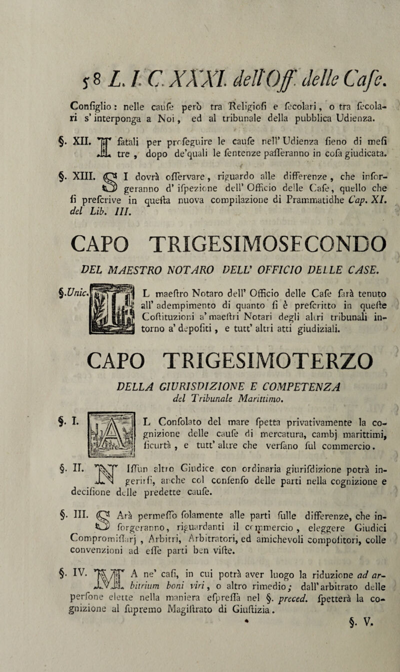 Configlio : nelle caufe però tra Religiofi e focolari, o tra fecola- ri s’interponga a Noi, ed al tribunale della pubblica Udienza. ) ) / j . -fi. -■ > * |.‘ ' * * §. XII. KT fatali per preferii ire le caufe nell’ Udienza fieno di meli JiL tre , dopo de’quali le fentenze paflèranno in cola giudicata. • '{ §. XIII. I dovrà oflervare, riguardo alle differenze , che infor¬ tì) geranno d* ifpezione dell’Officio delle Cafe, quello che fi preferi ve in quella nuova compilazione di Prammatidhe Cap. XI. del Lib. Ili. CAPO TRIGESIMOSFCONDO DEL MAESTRO NOTARO DELL’ OFFICIO DELLE CASE. L maefiro Notaro dell’ Officio delle Cafe farà tenuto all’ adempimento di quanto fi è preferitto in quelle Coftituzioni a’ maefii i Notari degli altri tribunali in¬ torno a’ depofiti, e tutt’ altri atti giudiziali. CAPO TRIGESIMOTERZO DELLA GIURISDIZIONE E COMPETENZA del Tribunale Marittimo. L Confolato del mare fpetta privativamente la co¬ gnizione delle caufe di mercatura, cambj marittimi, ficurtà , e tutt’ altre che verfano fui commercio. §. n. IfTun altro Giudice con ordinaria giurifdizione potrà in¬ ceri! fi, anche col conienfo delle parti nella cognizione e decifione delle predette caufe. §. III. Ara pennellò fidamente alle parti fòlle differenze, che in- forgeranno, riguardanti il capmercio , eleggere Giudici Compromifiurj , Arbitri, Arbitratori, ed amichevoli compolitori, colle convenzioni ad effe parti ben ville. §• IV. TOT A ne’ cafi, in cui potrà aver luogo la riduzione ad ar- JLvil bitrium boni viri, o altro rimedio; dall’arbitrato delle perfone elette nella maniera efpreffa nel §. preced. fpetterà la co¬ gnizione al fupremo Magilìrato di Giuflizia. • §. V,