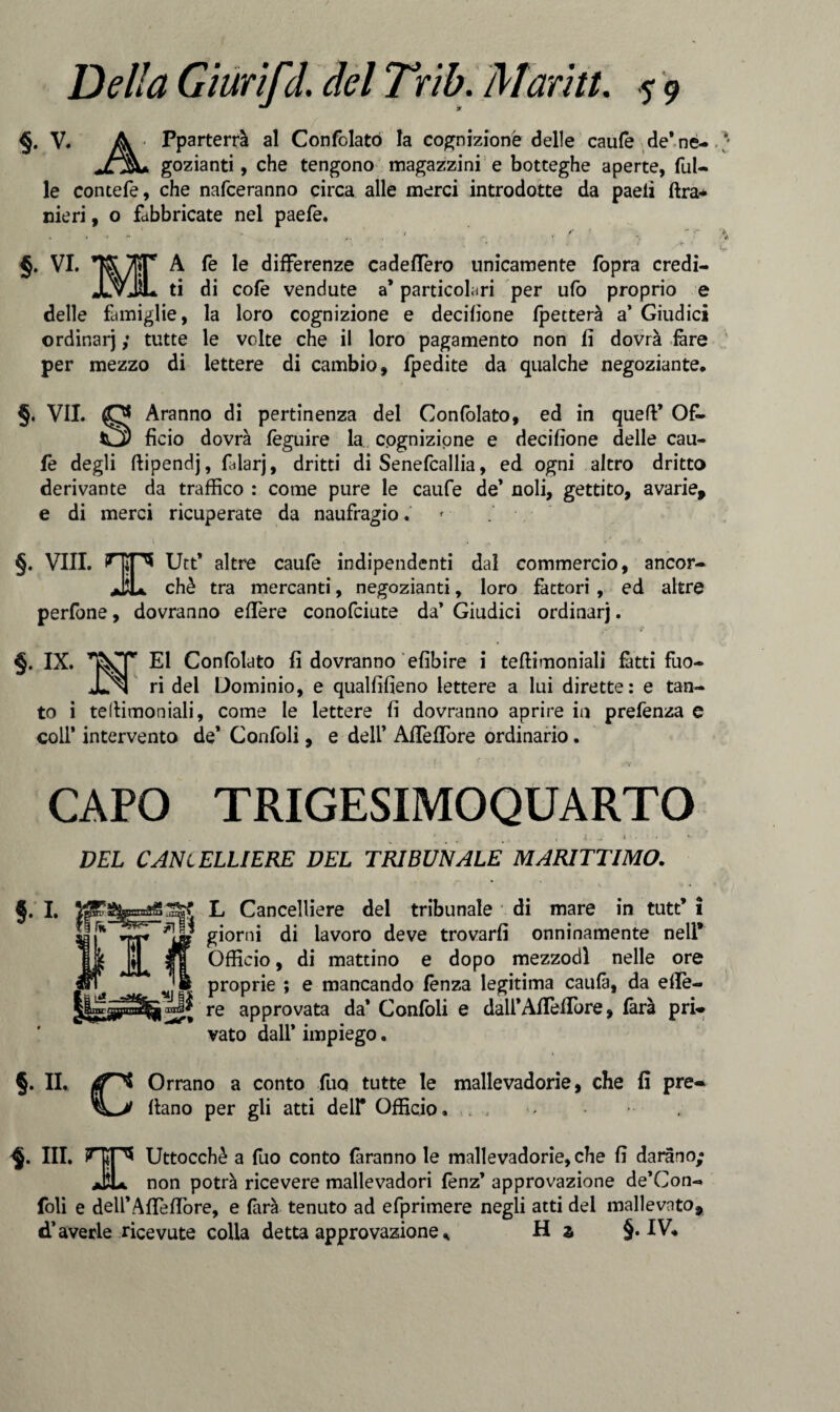 §. V. A Pparterrà al Confclató la cognizione delle caufe de’ne- JL%+ gozianti, che tengono magazzini e botteghe aperte, Tul¬ le contefe, che nafceranno circa alle merci introdotte da paeii lira* meri, o fabbricate nel paefe. §. VI. TS/lìT A fe le differenze cadeffero unicamente fopra credi- JlvJÌL ti di cote vendute a* particolari per ufo proprio e delle famiglie, la loro cognizione e derilione fpetterà a’ Giudici ordinar) ; tutte le volte che il loro pagamento non li dovrà fare per mezzo di lettere di cambio, fpedite da qualche negoziante. 5. VII. Aranno di pertinenza del Confolato, ed in quell’ Of¬ ficio dovrà feguire la cognizione e derilione delle cau¬ fe degli ftipendj, fidarj, dritti di Senefcallia, ed ogni altro dritto derivante da traffico : come pure le caufe de’ noli, gettito, avarie, e di merci ricuperate da naufragio. §. Vili. Hip* Utt’ altre caufe indipendenti dal commercio, ancor- JìL chè tra mercanti, negozianti, loro fattori , ed altre perfone, dovranno efière conofciute da’ Giudici ordinarj. §. IX. ^ El Confolato fi dovranno elibire i teftimoniali fatti fuo- ^ ri del Dominio, e quallilieno lettere a lui dirette: e tan¬ to i tellimoniali, come le lettere fi dovranno aprire in prefenza e coll* intervento de* Confoli, e dell’ AlTeflore ordinario. CAPO TRIGESIMOQUARTO ' .• ' 4. w < • ' DEL CANCELLIERE DEL TRIBUNALE MARITTIMO. * 5 L Cancelliere del tribunale di mare in tutt' 1 I’*'* *!!* giorni di lavoro deve trovarli onninamente nell* Officio, di mattino e dopo mezzodì nelle ore j. proprie ; e mancando lenza legitima caulà, da efie- re approvata da* Confoli e dairAlTelTore, farà pri¬ vato dall* impiego. §. IL Orrano a conto Tuo tutte le mallevadorie, che fi pre- llano per gli atti dell* Officio. . .. §. III. IHSP* Uttocchè a Tuo conto faranno le mallevadorie, che li darano; jjìu non potrà ricevere mallevadori fenz’ approvazione de’Con- foli e dell’A fife fiore, e làrà tenuto ad efprimere negli atti del mallevato, d’averle ricevute colla detta approvazione * H z §• IV.