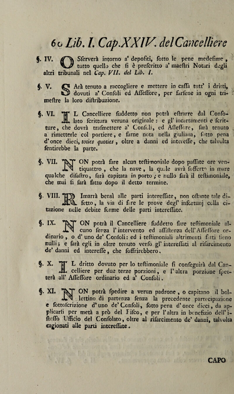 §. IV. tfT\ Sferverà intorno a9 depofiti, fotto le pene medefime , tutto quello che fi è prefcritto a* maeftri Notari degli altri tribunali nel Cap. VII. del Lib. /. §. V. Arà tenuto a raccogliere e mettere in cada tutt’ i dritti, *3 dovuti a* Confoli ed Afiefibre, per farfene in ogni tri- - mettre la loro dittribuzione. §. VI. *]ÌT L Cancelliere fuddetto non potrà ettrarre dal Confo- JL lato fcrittura veruna originale : e gl’ incartamenti e frit¬ ture, che dovrà trafmettere a’ Confidi, ed Afiefibre, farà tenuto a rimetterle col portiere, e farne nota nella giuliana, fi>tto pena d*once dieci, toties quoties , oltre a danni ed intei elle, che talvolta fentirebbe la parte. 4 §. VII. ON potrà fare alcun tettimoniale dopo pafiàte ore ven- JLn tiquattro , che la nave , la quale avrà fofferto in mare qualche difaftro, farà capitata in porto ; e nullo farà il tettimoniale, che mai fi farà fatto dopo il detto termine. § Vili. Imarrà bensì alle parti interdite, non ottante tale di¬ fetto , la via di fare le prove degl' infortuni colla ci¬ tazione nelle debite forme delle parti interefiàte, §. IX, ON potrà il Cancelliere fuddetto fare tettimoniale al- JLn cuno fenza l'intervento ed aflittenza dell’Atte fiore or¬ dinario, o d'uno de* Confoli: ed i tettimoniali altrimenti fi tti fieno nulli j e farà egli in oltre tenuto verfo gl’ interefiati al rifarcimento de* danni ed interefiò, che foffrirebbero, §. X. TT L dritto dovuto per lo tettimoniale fi confegtiirà dal Can¬ dii. celliere per due terze porzioni, e l’altra porzione flet¬ terà all* Afiefibre ordinario ed a* Confoli. §. XI. ON potrà fpedire a verun padrone , o capitano il bol- JLn lettino di partenza fenza la precedente partecipazione e fottolcrizione d'uno de’Confoli, fotto pena d’once dieci, da ap¬ plicarli per metà a prò del lifco, e per l’altra in benefizio dell* i- ttefiò Ufficio del Confolato, oltre al rifarcimento de* danni, talvolta cagionati alle parti interefiàte.