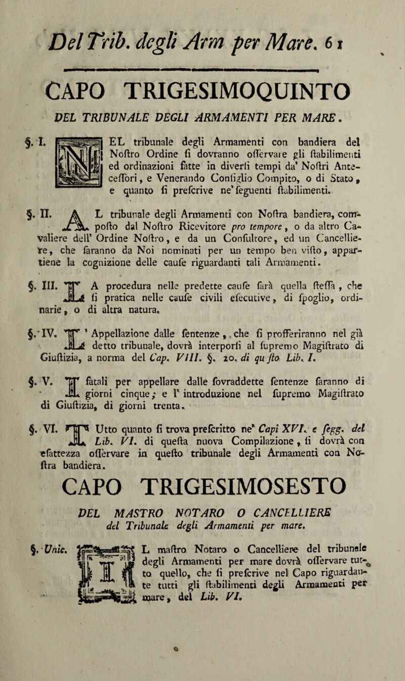 CAPO TRIGESIMOQUINTO DEL TRIBUNALE DEGLI ARMAMENTI PER MARE. EL tribunale degli Armamenti con bandiera del Noftro Ordine fi dovranno oflTervaie gli ftabilimenti ed ordinazioni fatte in diverfi tempi da’ Noftri Ante- cefiòri, e Venerando Configlio Compito, o di Stato , e guanto fi prefcrive ne’feguenti ftabilimenti. §. II. A L tribunale degli Armamenti con Noftra bandiera, com- jljSU pofto dal Noftro Ricevitore prò tempore, o da altro Ca¬ valiere dell’ Ordine Noftro, e da un Confultore, ed un Cancellie¬ re, che faranno da Noi nominati per un tempo ben vifto, appar¬ tiene la cognizione delle caufe riguardanti tali Armamenti. *• ]L narie, o A procedura nelle predette caufe farà quella fteftà , che fi pratica nelle caufe civili efecutive, di fpoglio, ordi- di altra natura. §. IV. TT ’ Appellazione dalle lentenze , * che fi profferiranno nel già JiLé detto tribunale, dovrà interporli al fupremo Magiftrato di Giuftizia, a norma del Cap. Vili. §. 20. di qu jto Lib,. /. §. V* *KT fatali per appellare dalle fovraddette fentenze faranno di giorni cinque; e P introduzione nel fupremo Magiftrato di Giuftizia, di giorni trenta.. §. VI. Utto quanto fi trova prefcritto ne* Capì XVI. e fegg, del Jju Lib, VI, di quefta nuova Compilazione, fi dovrà con efattezza ofièrvare in quello tribunale degli Armamenti con Na- ftra bandiera. CAPO TRIGESIMOSESTO DEL MASTRO NOTARO O CANCELLIERE del Tribunale degli Armamenti per mare. §,[/nic, L maftro Notaro o Cancelliere del tribunale 5,1 - degli Armamenti per mare dovrà offe r va re tut~Q to quello, che fi prefcrive nel Capo riguardan¬ te tutti gli ftabilimenti degli Armamenti per mare, del Lib. VI* %«