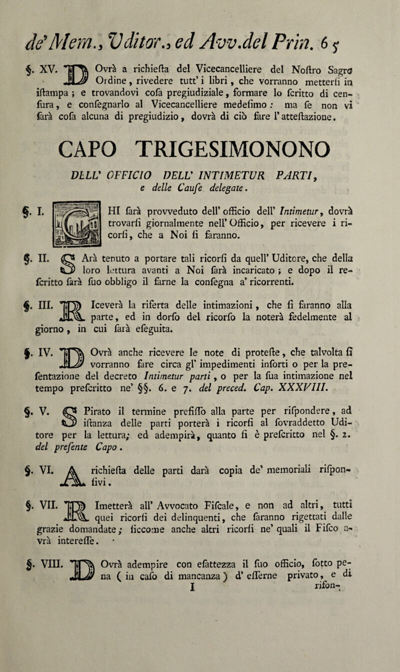 de'Mera., Vditor., ed Avv.del Pria. 6 ? §. XV. 0vr^ a richieda del Vicecancelliere del Nottro Sagro 3J> Ordine, rivedere tutt’ i libri, che vorranno metterli in ittampa ; e trovandovi colà pregiudiziale, formare lo fcritto di cen- fura, e confegnarlo al Vicecancelliere medefimo : ma fe non vi farà cofa alcuna di pregiudizio, dovrà di ciò fare l’attettazione. CAPO TRIGESIMONONO DELL' OFFICIO DELV INTIMETUR PARTI, e delle Caufe delegate. HI farà provveduto dell* officio dell’ Intimetur, dovrà trovarli giornalmente nell’Officio, per ricevere i ri- corli, che a Noi lì faranno. §. II. o Arà tenuto a portare tali ricorli da quell’ Uditore, che della tQ) loro lettura avanti a Noi farà incaricato ; e dopo il re¬ feritto farà fuo obbligo il farne la confegna a’ ricorrenti. §. IH. Iceverà la riferta delle intimazioni, che fi faranno alla parte, ed in dorfo del ricorfo la noterà fedelmente al giorno, in cui farà efeguita. §• IV. Ovrà anche ricevere le note di protette, che talvolta fi JiLJ/ vorranno fare circa gl’ impedimenti inforti o per la pre- fentazione del decreto Intimetur parti, o per la fua intimazione nel tempo preferitto ne’ §§. 6. e 7. del preced, Cap. XXXVIII. §• v. Pirato il termine prefitto alla parte per rifpondere, ad ittanza delle parti porterà i ricorli al fovraddetto Udi¬ tore per la lettura; ed adempirà, quanto fi è preferitto nel §. 2. del prefente Capo. $. VI. richiefta delle parti darà livi. 1 copia de’ memoriali rifpon- §. VII. 105 Imetterà ali* Avvocato Fifcale, e non ad altri, tutti JiOL quei ricorli dei delinquenti, che faranno rigettati dalle grazie domandate; lìccome anche altri ricorli ne’quali il Fifco a- vrà interette. VIH. Ovrà adempire con elàttezza il fuo officio, fotto pe¬ na ( in cafo di mancanza ) d’ etterne privato, e di I rifon-