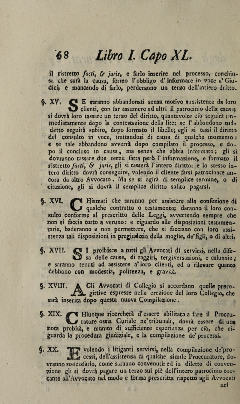 / 6 8 Libro L Capo XL il ristretto facti, & jurls, e farlo Inserire nel processo, conchiu¬ sa che sarà la causa, fermo l* obbligo d’informare in voce a’Giu¬ dici; e mancando di farlo, perderanno un terzo deirintiero dritto, §. XV. E saranno abbandonati senza motivo sussistente da loro Clienti, con far assumere ad altri il patrocinio della causa; si dovrà loro tassare un terzo del diritto, quantevolte ciò seguirà im¬ mediatamente dopo la contestazione della lite: se 1* abbandono sud¬ detto seguirà subito, dopo formato il libello; egli si tassi il diritto del consulto in voce, trattandosi di causa di qualche momento : e se tale abbandono avverrà dopo compilato il processo, e do¬ po il concluso in causa, ma senza che abbia informato; gli si dovranno tassare due terzi: fatta però 1* informazione, e formato il ristretto facti, & juris, gli si tasserà 1’ intero diritto: e lo stesso in¬ tero diritto dovrà conseguire, volendo il cliente farsi patrocinare an¬ cora da altro Avvocato. Ma se si agirà di semplice termine, o di citazione, gli si dovrà il semplice diritto solito pagarsi. §. XVI, Hiamati che saranno per assistere alla confezione di qualche contratto o testamento; daranno il loro con¬ sulto conforme al prescritto delle Leggi, avvertendo sempre che non si faccia torto a veruno: e riguardo alle disposizioni testamen¬ tarie, baderanno a non permettere, che si facciano con loro assi¬ stenza tali disposizioni in pregiudizio della moglie, de’figli, o di altri, §. XVII, Cj I proibisce a tutti gli Avvocati di servirsi, nella difè- sa delle cause, di raggiri, tergiversazioni, e calunnie ; e saranno tenuti ad assistere a’loro clienti, ed a rilevare quanto debbono con modestia, politezza, e gravità. • ■ *> * ' s ;V. ■ §, XVIII, A Gli Avvocati di Collegio si accordano quelle prero- jfjgU gittive espresse nella erezione del loro Collegio, che sarà inserita dopo questa nuova Compilazione. §» XIX. jSTV Hiunque ricercherà d’essere abilitato a fare il Proccu- ratore ossia Curiale ne*tribunali, dovrà essere di una nota probità, e munito di sufficiente esperienza per ciò, che ri¬ guarda la procedura giudiziale, e la compilazione de’processi. §, XX, HO volendo i litiganti servirsi, nella compilazione de’pro- JCg cessi, dell’assistenza di qualche simile Proccuratore, do-* vranno soddisfarlo, come saranno convenuti: ed in difetto di conven¬ zione gli si dovrà pagare un terzo sul piè dell’intero patrocinio toc^ caute aH'Avvocato nel modo e forma prescritta rispetto agli Avvocati nel