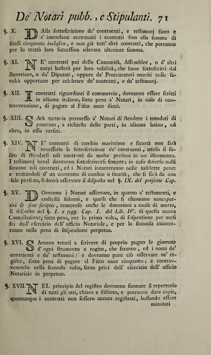 §. X. Tjpfc Alla fottofcrizione de* contraenti, e teftimonj fiano e JL# s’ intendano eccettuati i contratti (ino alla Comma di feudi cinquanta inclufive, e non già tutt’ altri contratti, che potranno per lo trattò loro fucceflivo rilevare ulteriore fomma. §. XI. E’ contratti poi delle Comunità, AfTemblee , o d’ altri In corpi ballerà per loro validità, che liano fottoferitti dal Superiore, o da* Diputati, oppure da’ Proccuratori muniti colle fa¬ coltà opportune per celebrare de* contratti, e da* teftimonj. §. XII. ET contratti riguardanti il commercio, dovranno eflere fcritti JÌL in idioma italiano, Cotto pena a* Notari, in caCo di con¬ travvenzione, di pagare al Fifco once dieci. §. XIII. (Qj Arà tuttavia pennellò a* Notari di fendere i mandati di proccura, a richieda delle parti, in idioma latino , od altro, in eflò verCati. XIV7. E* contratti di cambio marittimo e ficurtà non farà JL n neceflaria la lottoCcrizione de’ contraenti , atteCo il fo- lito di llipularli tali contratti da molte perCone in un iftromento. I teftimonj bensì dovranno CottoCcriverlì Cempre; in caCo diverCo nulli faranno tali contratti, ed i Notari incorreranno nelle luddette pene: e trattandoli d’ un contratto di cambio o lìcurtà, che li farà da una fola perfena, li dovrà offervare il difpofto nel §. IX, del preferite Cap. §. XV. Ovranno i Notari oflervare, in quanto a’ teftamenti, e codicilli Colenni, e quelli che li chiamano nuncupat- tivi & Jine fcriptis , comprefe anche le donazioni a cauCa di morte, il difpofto nel §. I. e jegg. Cap. I. del Lib. IV. di quella nuova Compilazione; Cotto pena, per la prima volta, di fofpenlione per meli fei dad’efercizio dell’officio Notariale, e per la feconda incorre¬ ranno nella pena di fofpenlione perpetua. §. XVI. Aranno tenuti a fcrivere di proprio pugno le giornate Ì2) d’ogni ftrumento 'e rogito, che faranno, ed i nomi de* contraenti e de’ teftimoni : e dovranno pure ciò oflervare ne’ re- giftri, Cotto pena di pagare al Filco once cinquanta ; e contrav¬ venendo nella feconda volta, faran privi dell* efercizio dell’ officio Notariale in perpetuo. §. XVII.TNT EL principio del regiftro dovranno formare il repertorio Jln di tutti gli atti, chiaro e diftinto, e potranno dare copie, quantunque i contratti non follerò ancora regiftrati, ballando eflere minutati