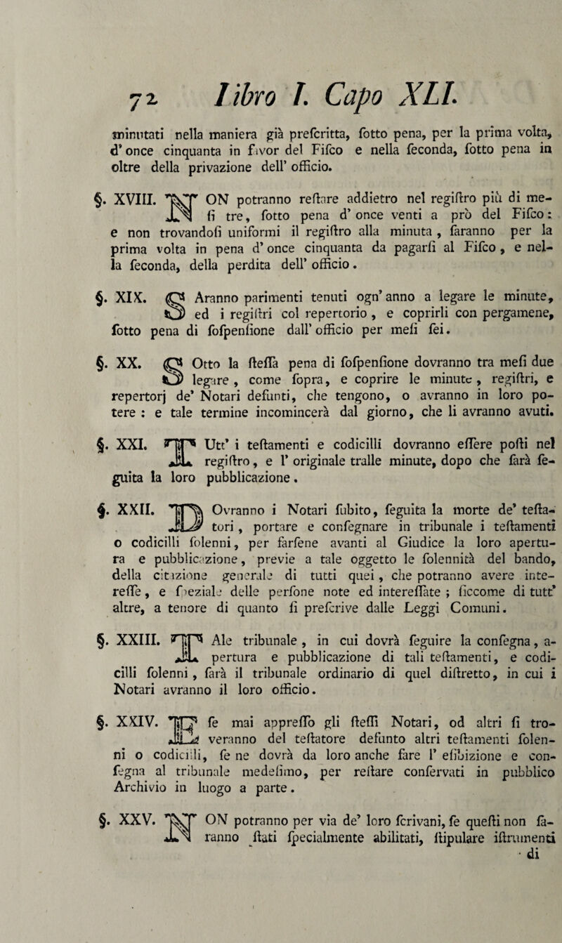 minutati nella maniera già prefcritta, fotto pena, per la prima volta, d* once cinquanta in fivor del Fifco e nella feconda, fotto pena in oltre della privazione dell’ officio. §. XVIII. ON potranno re fin re addietro nel regifiro piu di me- JLn li tre, fotto pena d’once venti a prò del Fifco: e non trovandoli uniformi il regifiro alla minuta , faranno per la prima volta in pena d’once cinquanta da pagarli al Fifco , e nel¬ la feconda, della perdita dell’ officio. §. XIX. O Aranno parimenti tenuti ogn’anno a legare le minute, ^2) ed i regifiri col repertorio , e coprirli con pergamene, lòtto pena di fofpenfione dall’ officio per meli fei. §. XX. O Otto la fiefTa pena di fofpenfione dovranno tra meli due *3 legare , come fopra, e coprire le minute, regifiri, e repertorj de’ Notari defunti, che tengono, o avranno in loro po¬ tere : e tale termine incomincerà dal giorno, che li avranno avuti. §. XXI. HiP5 Utt’ i teftamenti e codicilli dovranno eflere polli nel JiL regifiro, e 1* originale traile minute, dopo che farà fe- guita la loro pubblicazione. f XXII. r Ovranno i Notari fubito, feguita la morte de’ tefla- _____ tori, portare e confegnare in tribunale i teftamenti o codicilli folenni, per farfene avanti al Giudice la loro apertu¬ ra e pubblicazione, previe a tale oggetto le folennità del bando, della citazione generale di tutti quei, che potranno avere inte¬ re ffe, e Oeziale delle perfone note ed interefiate ; ficcome di tutt’ altre, a tenore di quanto fi preferive dalie Leggi Comuni. §. XXIII. HIP* Ale tribunale , in cui dovrà fógni re la confegna, a- Jiu pertura e pubblicazione di tali teftamenti, e codi¬ cilli folenni , farà il tribunale ordinario di quel diftretto, in cui i Notari avranno il loro officio. §. XXIV. fé mai apprefTo gli fieffi Notari, od altri fi tro- veranno del teftatore defunto altri teftamenti folen¬ ni o codicilli, fe ne dovrà da loro anche fare 1* efìbizione e con¬ fegna al tribunale medefìmo, per reftare confervati in pubblico Archivio in luogo a parte. §. XXV. ON potranno per via de’ loro fcrivani, fe quelli non fa¬ ranno flati fpecialmente abilitati, flipulare iftrumenti i