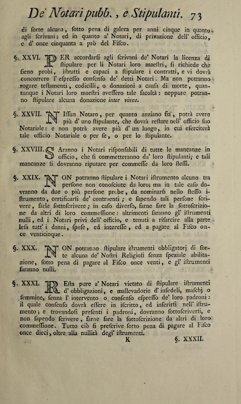 di forte alcuna, fotto pena di galera per anni cinque in quaqto ■* agli fcrivani ; ed in quanto a’Notari, di privazione dell’ officio 9 e d’ once cinquanta a prò del Fifco. \ §. XXVI. ER accordarli agli fcrivani de’ Notari la licenza dj _ . <¥ IL ftipulare per li Notari loro maeftri, fi richiede qhj? fieno probi, iftrutti e capaci a ftipulare i contratti, e vi dovrà concorrere 1’ efpreflò confenfo de’ detti Notari, NI a non potranno -, rogare teftamenti, codicilli, o donazioni a caufa di morte, quan¬ tunque i Notari loro maeftri avefièro tale facoltà : neppure potran¬ no ftipulare alcuna donazione inter vivos. i V §. XXVII. IfTun Notaro, per quanto anziano fia , potrà avere JLn piu d’ uno ftipulante, che dovrà reftare nell’ officio fuo Notariale: e non potrà avere piò d’un luogo, in cui eferciterà tale officio Notariale 0 per fe, o per lo ftipulante. ',*••• 1 ■ « ' ~ .. v - / §. XXVIII. O Aranno i Notari rifponfabili di tutte le mancanze in Ol officio, che fi commetteranno da’ loro ftipulanti; e tali mancanze li dovranno riputare per commefiTe da loro fteffi. §. XXIX. 1T^Tr ON potranno ftipulare i Notari iftrumento alcuno tra JLn perfone non conofciute da loro; ma in tale cafo do¬ vranno da due o piu perfone probe , da nominarfi nello fteflo i- ftrumento, certificarli de’ contraenti ; e fapendo tali perfone fer¬ vere , farle fottoferivere ; in cafo diverfo, farne fare la fottoferizio- ne da altri di loro commeffione : altrimenti faranno gl’ iftrumenti nulli, ed i Notari privi dell’ officio, e tenuti a rifarcire alla parte . lefa tutt* i danni, fpefe, ed intereffie , ed a pagare al Fifco on¬ ce venticinque. §. XXX. ON, potranno ftipulare iftrumenti obbligatorj di for» JLn te alcuna de’ Noftri Religiofi fenza fpeziale abilita¬ zione, fotto pena di pagare al Fifco once venti, e gl’ iftrumenti faranno nulli. §. XXXI. Ella pure a’ Notari vietato di ftipulare iftrumenti JìtvL d’ obbligazioni, e mallevadorie d’infedeli, mafchj o femmine, fenza 1* intervento o confenfo efprelfo de’ loro padroni : il quale confenfo dovrà efière in ifcritto, ed inferirli nell’ iftru¬ mento ; e trovandoli prefenti i padroni, dovranno fottoferiverb, e non là pendo feri vere , farne fare la fottolcrizione da altri di loro commeffione. Tutto ciò fi preferive fotto pena di pagare al Fifco once dieci, oltre alla nullità degl’ iftrumenti. K §. XXXII.