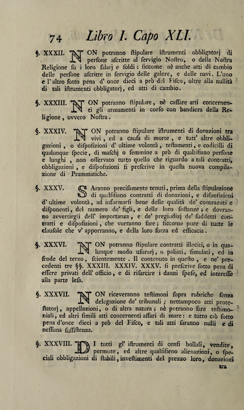 74 Libro I. Capo XLl. §. XXXII. T^TT ON potranno ftipulare iftrumenti obbligatorj di JJnJ perfone aferitte al fervigio Noftro, o della Noftra Religione fu i loro falaij e foldi : ficcome nè anche arti di cambio delle perfone aferitte in fervigio delle galere, e delle navi. L’uno e l’altro fotto pena d’ once dieci a prò del Fifco, oltre alla nullità di tali iftrumenti obbligatorj, ed atti di cambio. §. XXXIII. ON potranno ftipulare, nè cafTare atti concernen- JLn ti gli armamenti in corfo con bandiera della Re-* ligione , ovvero Noftra. §. XXXIV. ON potranno ftipulare iftrumenti di donazioni tra JL n vivi , ed a caufa di morte , e tutt* altre obbli¬ gazioni , o difpofìzioni d’ ultime volontà , teftamenti, e codicilli di qualunque fpecie, di mafchj o femmine a prò di qualliftano perfone e luoghi , non oftèrvato tutto quello che riguardo a tali contratti, obbligazioni , e difpofizioni fi preferive in quella nuova compila¬ zione di Prammatiche. §. XXXV. Aranno precifamente tenuti, prima della ftipulazione di qualliftano contratti di donazioni, e difpofizioni d* ultime volontà, ad informarli bene delie qualità de’ contraenti e difponenti, dei numero de’figli, e delle loro foftanze ; e dovran¬ no avvertirgli dell* importanza , e de’ pregiudizi de* fuddetti con¬ tratti e difpofìzioni, che vorranno fare ; ficcome pure di tutte le claufole che v’ apporranno, e della loro forza ed efficacia. §. XXXVI. ON potranno ftipulare contratti illeciti, o in qua- Jln lunque modo ufurarj, o paliati, fimulati, ed in frode del terzo, feientemente . Il contenuto in quello , e ne* pre¬ cedenti tre §§. XXXIII. XXXIV. XXXV. fi preferive fotto pena di edere privati dell* officio, e di ri farcire i danni fpefe, ed intereffe alla parte lefà. §. XXXVII. ON riceveranno teftimoni fopra rubriche lènza JLn delegazione de’ tribunali ; nettampoco atti prote- flatorj, appellazioni, o di altra natura; nè potranno fare teftimo- niali, ed altri fimili atti concernenti affari di mare : e tutto ciò fotto pena d’once dieci a prò del Fifco, e tali atti faranno nulli e di neduna fuffiftenza. §. XXXVIII. I tutti gl* iftrumenti di cenfi bollali, vendite, jU? permute, ed altre qualfifieno alienazioni, o spe¬ ciali obbligazioni di ftabili,inveftimenti del prezzo loro, donazioni tra