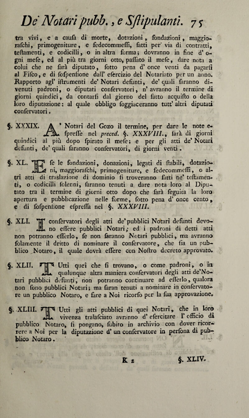 tra vivi, e a caufà di morte, dotazioni, fondazioni, maggio- rafchi, primogeniture, e fedecommeffi, fatti per* via di contratti, teftamenti, e codicilli, o in altra forma; dovranno in fine d’o- gni mefe, ed al piu tra giorni otto, pattato il mefe, dare nota a colui che ne farà diputato, fotto pena d* once venti da pagarli al Fifco,e di fofpenfìone dall* efercizio del Notariato per un anno. Rapporto agl* iftrumenti de* Notari defunti, de’quali faranno di¬ venuti padroni, o diputati confervatori, n’avranno il termine di giorni quindici, da contarli dal giorno del fatto acquifto o della loro diputazione; al quale obbligo foggiaceranno tutt’altri diputati confervatori. $. XXXIX. A * Notari del Gozo il termine, per dare le note e- JL%+ fprelfe nel preced. §. XXXVIII., farà di giorni quindici al più dopo fpirato il mefe; e per gli atti de* Notar! defunti, de’quali faranno confervatori, di giorni venti. §. XL. fe le fondazioni, donazioni, legati di (labili, dotazio¬ ni, maggiorafchi, primogeniture, e fedecommeffi, o al¬ tri atti di traslazione di dominio fi troveranno fatti ne’ teftamen- ti, o codicilli folenni, faranno tenuti a dare nota loro ai Dipu¬ tato tra il termine di giorni otto dopo che farà feguìta la loro apertura e pubblicazione nelle forme, fotto pena d’ once cento , e di fofpenlione efpreffa nel §. XXXVIII. XLI. Y con^rvatori degli atti de’pubblici Notari defunti devo¬ ti no edere pubblici Notari,* ed i padroni di detti atti non potranno ed'erlo, fe non faranno Notari pubblici, ma avranno folamente il dritto di nominare il confervatore , che fìa un pub¬ blico Notaro, il quale dovrà edere con Noftro decreto approvato. §. XLU. HiP* Utti quei che fi trovano, o come padroni, o in JiL qualunque altra maniera confervatori degli atti de’No- tari pubblici defunti , non potranno continuare ad edèrlo, qualora non fono pubblici Notari; ma faran tenuti a nominare in con ferrato¬ re un pubblico Notaro, e fare a Noi ricorfo per la fua approvazione. §. XLUI. TW* Utti gli atti pubblici di quei Notari, che in loro JjU vivenza tralafciato avranno d’efercitare I* officio di pubblico Notaro, fi pongano, fubiro in archivio con dover ricor¬ rere a Noi per la diputazione d’ un confervatore in perfòna di pub¬ blico Notaro. ' y ■; . ‘-r K £ §. XLIV»