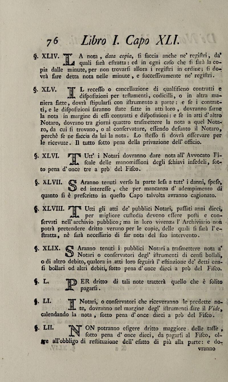 §. XLIV. x A nota , data copia, lì faccia anche ne’ regiftri, da1 .Hi Ji quali farà edratta : ed in ogni cafo che lì farà la co¬ pia dalle minute, per non trovarli allora i regidri in ordine; lì do¬ vrà fare detta nota nelle minute , e fucceffiva mente ne’ regidri. §. XLV. TT* L recedo o cancellazione di qualfifieno contratti e ÌL difpolizioni per tedamenti, codicilli, o in altra ma¬ niera fatte, dovrà ftipularfi con iftrumento a parte : e fe i contrat¬ ti, e le difpolizioni faranno date fatte in atti loro , dovranno farne la nota in margine di elR contratti e difpolizioni: e fe in atti d’altro Notaro, dovrano tra giorni quattro trafmettere la nota a quel Nota- ro, da cui li trovano, o al confervatore, ellèndo defunto il Notaro, perchè fe ne faccia da lui la nota. Lo dello lì dovrà olfervare per le ricevute. Il tutto fotto pena della privazione dell’ officio. i §. XLVI. Utt i Notari dovranno dare nota all* Avvocato Fi- jJu fcale delle manomiffioni degli fchiavi infedeli, fot¬ to pena d’once tre a prò del Fifco. §. XLVII. Aranno tenuti verfo la parte lelà a tutt’ i danni, fpefè, _ ed interelfe , che per mancanza d’ adempimento di quanto fi è prefcritto in quello Capo talvolta avranno cagionato. §. XLVIII. HIP* Utti gli atti de* pubblici Notari, palpati anni dieci, aÌÌU per migliore cufiodia devono edere polli e con¬ fervati nell* archivio pubblico ; ma in loro vivenza 1* Archiviario non potrà pretendere dritto veruno per le copie, delle quali li farà 1* e- ftratta, nè farà neceflario di far nota del fuo intervento. §. XLIX. O Aranno tenuti i pubblici Notari a trafmettere nota a* O) Notari o confervatori degl* idrumenti di cenli bollali, o di altro debito, qualora in atti loro feguirà 1* eftinzione de’ detti cen- fi bollari od altri debiti, fotto pena d’once dieci a prò del Fifco. f. Lo ER dritto di tali note tratterà quello che è folito pagarli. §. LI. ET Notari, o confervatori che riceveranno le predette no- JL te, dovranno nel margine degl’ idrumenti fare il Vide, calendando la nota , fotto pena d’once dieci a prò del Fifco. §• LII. potranno eligere dritto maggiore delle taflè , fotto pena d* once dieci, da pagarli al Fifco, ol¬ tre all’obbligo di rellituzione dell’ efatto di piu alla parte: e do¬ vranno