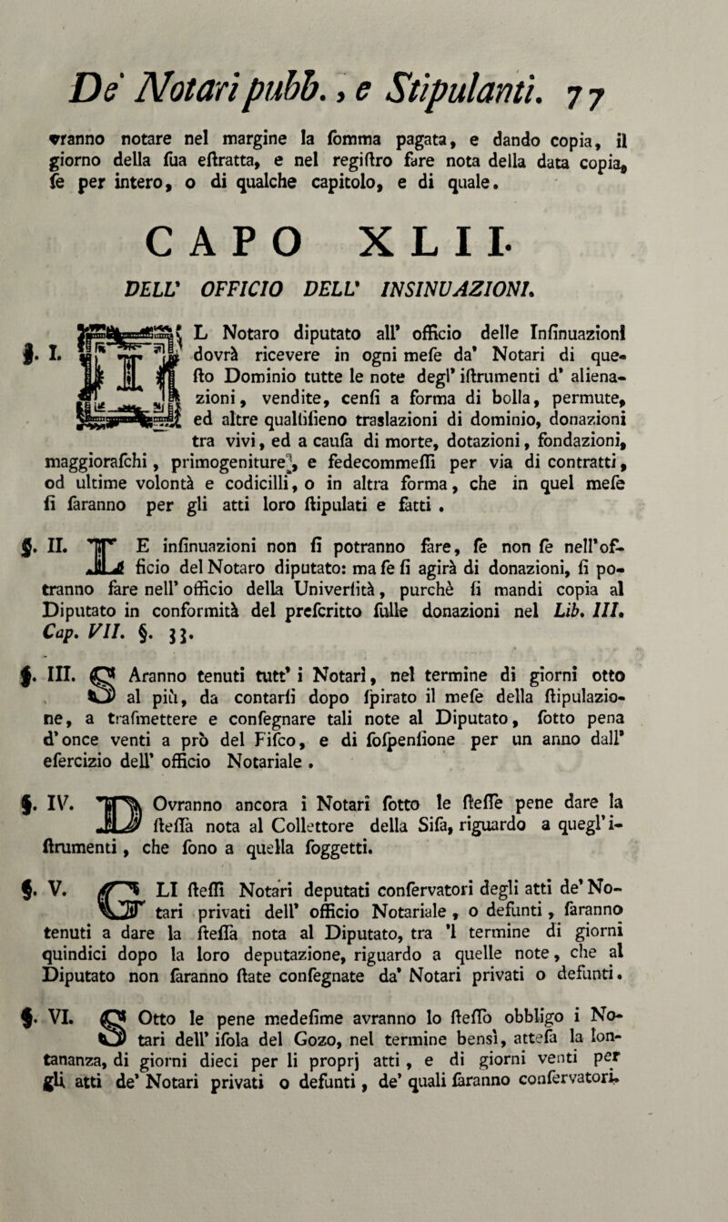 rranno notare nel margine la fòmma pagata, e dando copia, il giorno della fua efiratta, e nel regifiro fare nota della data copia* fe per intero, o di qualche capitolo, e di quale. CAPO X L 11- DELL' OFFICIO DELL* INSINUAZIONE I L L Notaro diputato all* officio delle Infinuazion! dovrà ricevere in ogni mefe da’ Notari di que¬ llo Dominio tutte le note degl’ iftrumenti d’ aliena¬ zioni, vendite, cenfi a forma di bolla, permute, ed altre qualtilìeno traslazioni di dominio, donazioni tra vivi, ed a caufa di morte, dotazioni, fondazioni, maggiorafchi, primogeniture^, e fedecommeffi per via di contratti, od ultime volontà e codicilli, o in altra forma, che in quel mefe fi faranno per gli atti loro ftipulati e fatti . J. IL TTr E infinuazioni non fi potranno fare, fe non fe nell’of- JÌL4 fìcio del Notaro diputato: ma fe fi agirà di donazioni, fi po¬ tranno fare nell* officio della Univerlità, purché fi mandi copia al Diputato in conformità del prefcritto falle donazioni nel Lib. HE Cap. VIE §. 11. I III. Aranno tenuti tutt* i Notar!, nel termine di giorni otto al piti, da contarli dopo lpirato il mefe della fiipulazio- ne, a trafmettere e confegnare tali note al Diputato, lotto pena d’once venti a prò del Fifco, e di foipenfione per un anno dall* efercizio dell’ officio Notariale . §. IV. *TjP^K Ovranno ancora i Notari lotto le (lede pene dare la a\J* fiefia nota al Collettore della Sifa, riguardo a quegl* i- ftrumenti, che fono a quella foggetti. §. V. ^ LI fteffi Notari deputati confervatori degli atti de’ No- tari privati dell* officio Notariale , o defunti, faranno tenuti a dare la fteflà nota al Diputato, tra *1 termine di giorni quindici dopo la loro deputazione, riguardo a quelle note, che al Diputato non faranno fiate confegnate da* Notari privati o defunti. $. VI. O Otto le pene medefime avranno lo fiefio obbligo i No- tari dell* ifola del Gozo, nel termine bensì, attefa la lon¬ tananza, di giorni dieci per li proprj atti, e di giorni venti per «U atti de’ Notari privati o defunti, de* quali faranno confervatori.