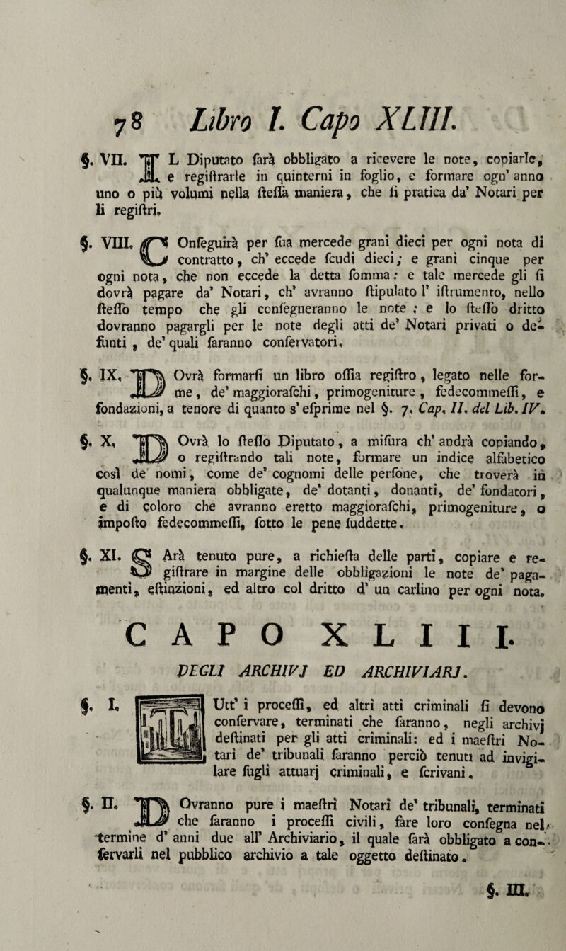 §. VIL Y ^ Riputato &rà obbligato a ricevere le note, coniarle, J2U e regimarle in quinterni in foglio, e formare ogn’anno uno o più volumi nella ftelTa maniera, che li pratica da’ No tari per li regiftri, $. Vili, {fjT^ Onfeguirà per fua mercede grani dieci per ogni nota di contratto, ch’eccede feudi dieci; e granì cinque per ogni nota, che non eccede la detta fomma ; e tale mercede gli fi dovrà pagare da’ Notari, eh’ avranno ftipulato 1’ iftrumento, nello Aedo tempo che gli conlegneranno le note ; e lo ItelTo dritto dovranno pagargli per le note degli atti de’ Notari privati o de¬ funti , de’quali faranno confeivatori. §, IX, Ovrà formarli un libro olila regifìro , legato nelle for- me, de’ maggiorafehi, primogeniture, fedecommeflì, e fondazioni, a tenore di quanto s* efprime nel §. 7, Cap, IL del Lib. IV» §, X, Ovrà lo fteflò Diputato, a mifura eh' andrà copiando, JuJ'S o regiftrando tali note, formare un indice alfabetico così de nomi, come de’cognomi delle perfone, che troverà iti qualunque maniera obbligate, de’ dotanti, donanti, de’fondatori, e di coloro che avranno eretto maggiorafehi, primogeniture, o ìmpofto fedecommeflì, lotto le pene iuddette, §, XI. O Arà tenuto pure, a richiella delle parti, copiare e re- O giflrare in margine delle obbligazioni le note de* paga¬ menti, elezioni, ed altro coi dritto d* un carlino per ogni nota. CAPO XLIII. VEGLI ARCHIVI ED ARCHIVIAR.J. h Utt’ ì procedi, ed altri atti criminali fi devono confervare, terminati che faranno, negli archivj deftinati per gli atti criminali: ed i maefiri No- tarì de* tribunali faranno perciò tenuti ad invigi¬ lare fagli attuar] criminali, e feri vani, §. n. Ovranno pure i maeftri Notari de’ tribunali, terminati che faranno i procedi civili, fare loro confegna nel/ 'termine d’anni due all* Archiviario, il quale farà obbligato a con— fervarli nel pubblico archivio a tale oggetto detonato.