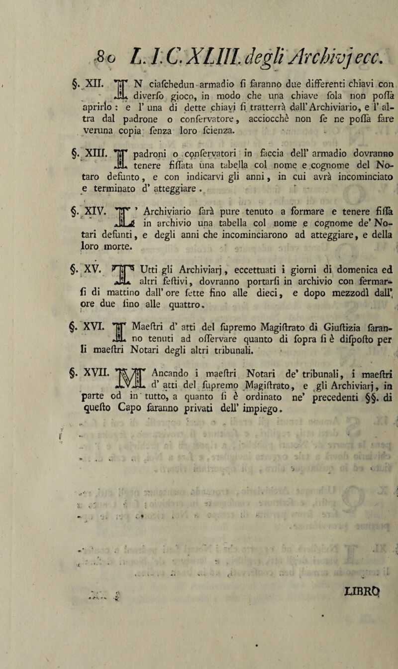 Sj ■*' §. XII. N ciafchedun-armadio fi faranno due differenti chiavi con JÌL diverfo gioco, in modo che una chiave fola non polla aprirlo : e 1’ una di dette chiavi fi tratterrà dall’Archiviario, e 1’ al¬ tra dal padrone o confervatore, acciocché non fe ne polla fare veruna copia: fenza loro fcienza. §. XIII. TCT padroni o conferva tori in faccia dell’armadio dovranno JiL tenere fìUàta una tabella col nome e .cognome del No- taro defunto, e con indicarvi gli anni, in cui avrà incominciato e terminato d* atteggiare « r §. XIV. TF’ ’ Archiviario farà pure tenuto a formare e tenere lìllà JìLg in archivio una tabella col nome e cognome de* No- tari defunti, e degli anni che incominciarono ad atteggiare, e delia loro morte. • % r §. XV. HIP* Utti gli Archiviar), eccettuati i giorni di domenica ed JÌL altri felli vi, dovranno portarli in archivio con fermar* fi di mattino dall’ ore fette fino alle dieci, e dopo mezzodì dall* ©re due fino alle quattro. §. XVI. J Maefiri d’ atti del fupremo Magifirato di Giuftizia faran¬ no tenuti ad olfervare quanto di fopra fi è difpofto per quanto li maefiri Notari degli altri tribunali. §. XVII. Ancando i maefiri Notari de’ tribunali, i maefiri d* atti del fupremo Magifirato, e gli Archiviarj, in parte od in tutto, a quanto fi è ordinato ne’ precedenti §§. di quell© Capo faranno privati dell* impiego. r. t-l •fi: * UBRQ