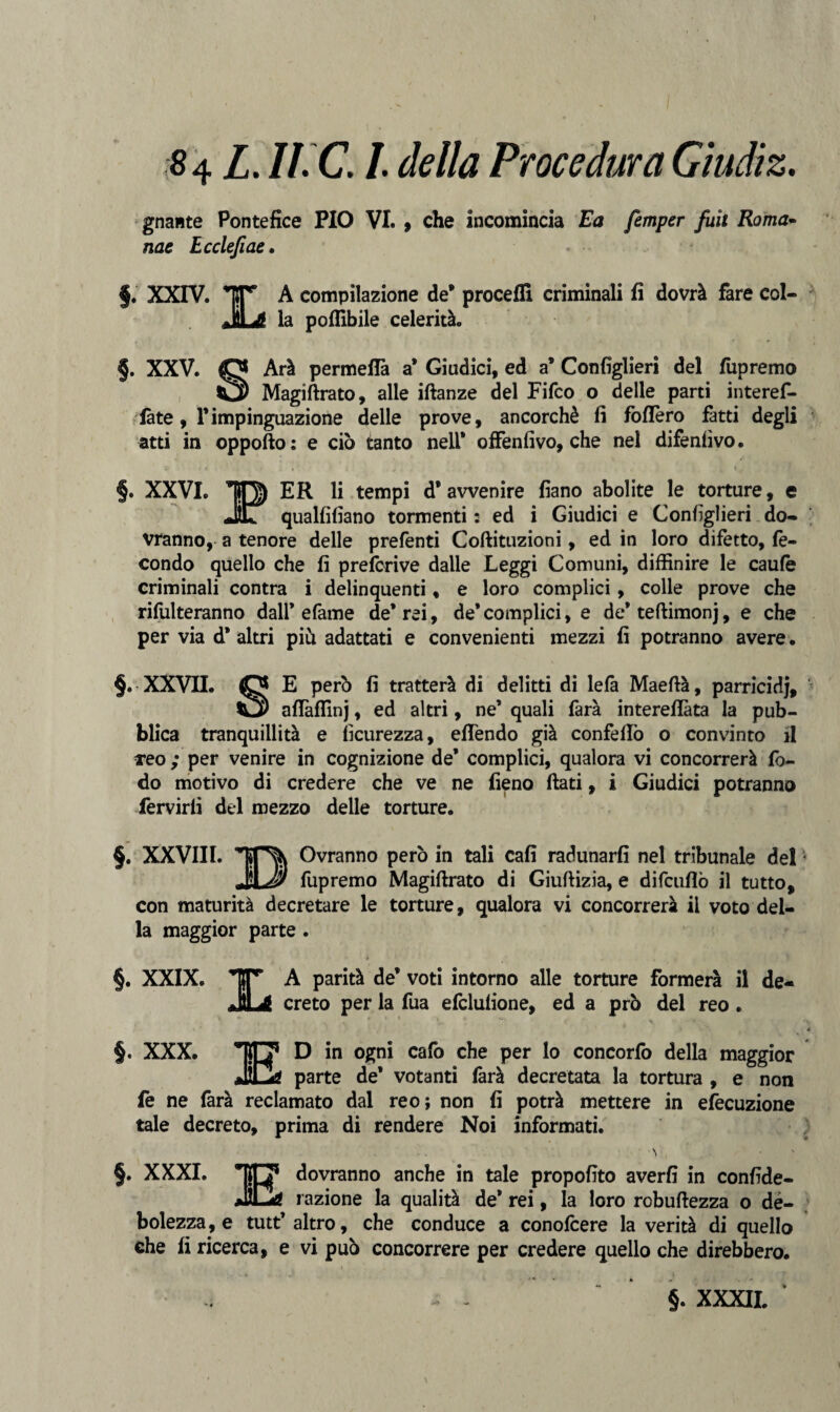 «4 L.Ii.C.l della Procedura Giudiz. gnante Pontefice PIO VI. , che incomincia Ea femper fuit Roma- nae Lcclefiae. §. XXIV. A compilazione de* proceffi criminali fi dovrà fare col¬ la poffibile celerità. f. XXV. O Arà permeila a* Giudici, ed a* Consiglieri del fupremo Ì3) Magiftrato, alle iftanze del Fifco o delle parti interef- fàte, Timpinguazione delle prove, ancorché fi foflèro fatti degli atti in oppofto: e ciò tanto nell* offenfivo, che nel difenfìvo. §. XXVI. IO) ER li tempi d’avvenire fiano abolite le torture, e JSZ qualfifiano tormenti : ed i Giudici e Configlieri do¬ vranno, a tenore delle prefenti Coftituzioni, ed in loro difetto, fe¬ condo quello che fi prefcrive dalle Leggi Comuni, diffinire le caule criminali contra i delinquenti, e loro complici, colle prove che rifulteranno dall* e fame de’rei, de’complici, e de’teftimonj, e che per via d* altri più adattati e convenienti mezzi fi potranno avere. §. XXVII. O E però fi tratterà di delitti di lefà Maeftà, parricidj, aflàflìnj, ed altri, ne’ quali farà intereflàta la pub¬ blica tranquillità e ficurezza, efiendo già confeflò o convinto il reo ; per venire in cognizione de’ complici, qualora vi concorrerà fo- do motivo di credere che ve ne fieno fiati, i Giudici potranno fervirli del mezzo delle torture. §. XXVIII. TON Ovranno però in tali cafi radunarli nel tribunale del JU fupremo Magiftrato di Giuftizia, e difcufiò il tutto, con maturità decretare le torture, qualora vi concorrerà il voto del¬ la maggior parte . §. XXIX. A parità de’ voti intorno alle torture formerà il de¬ creto per la fua efclulione, ed a prò del reo. §. XXX. TO’ D in ogni cafo che per lo concorfo della maggior JC* parte de’ votanti farà decretata la tortura , e non fe ne farà reclamato dal reo; non fi potrà mettere in efecuzione tale decreto, prima di rendere Noi informati. §. XXXI. *0 dovranno anche in tale propofito averfi in confide- JÌLéS razione la qualità de* rei, la loro robuftezza o de- bolezza,e tutt’ altro, che conduce a conofcere la verità di quelle che fi ricerca, e vi può concorrere per credere quello che direbbero. • , 1 . §. XXXII. \