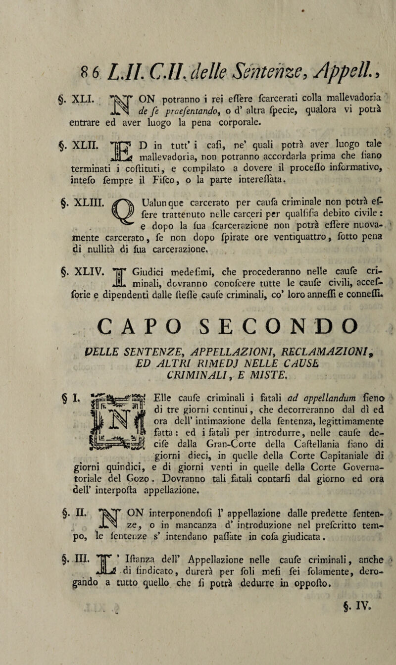 8 6 LJl. C.IL delle Sentenze, Appella §. XLI. v, ON potranno i rei e fière fcarcerati colla mallevadoria ^ de fe praefentando, o d’ altra fpecie, qualora vi potrà entrare ed aver luogo la pena corporale. §. XLTI. MD in tutt’ i cali, ne’ quali potrà aver luogo tale mallevadoria, non potranno accordarla prima che liano terminati i coftituti, e compilato a dovere il proceflo informativo, intefo Tempre il Fifco, o la parte interefTata. §. XLIII. Ualunque carcerato per caufa criminale non potrà e£ fere trattenuto nelle carceri per quallilia debito civile : e dopo la fua fcarcerazione non potrà effere nuova¬ mente carcerato, fe non dopo fpirate ore ventiquattro, fotto pena di nullità di fua carcerazione. §. XLIV. RT Giudici mede limi, che procederanno nelle caufe cri- JL minali, dovranno conofcere tutte le caufe civili, accef- forie e dipendenti dalle fìeflè caufe criminali, co* loro anneffi e connefll* CAPO SECONDO PELLE SENTENZE, APPELLAZIONI, RECLAMAZIONI, ED ALTRI RIMEDI NELLE CAUSE CRIMINALI, E MISTE. § I. Elle caufe criminali i fatali od appellandum fieno -di tre giorni continui, che decorreranno dal dì ed ora dell’ intimazione della fentenza, legittimamente fatta : ed i fatali per introdurre, nelle caufe de- cife dalla Gran-Corte della Caftellania liano di giorni dieci, in quelle della Corte Capitaniale di giorni quindici, e di giorni venti in quelle della Corte Governa¬ toriale del Gozo. Dovranno tali fatali contarli dal giorno ed ora dell’ interpofta appellazione. §. II. ON interponendoli 1* appellazione dalle predette fenten- ze , o in mancanza d’ introduzione nel prefcritto tem¬ po, le fentenze s’ intendano pallate in cofa giudicata. §. III. TjT’ * Iftanza dell’ Appellazione nelle caufe criminali, anche JLS di lindicato, durerà per foli meli fei folamente, dero¬