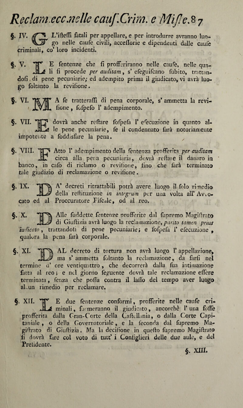 §. IV. L’ifteffi fatali per appellare, e per introdurre avranno luo- go nelle caufe civili, acceflorie e dipendenti dalle caufe criminali, co* loro incidenti. §. V. TT’ E fentenze che fi profferiranno nelle caufe, nelle qua- JiLd! li fi procede per auditam, s’ efeguifcano fubito, trattan¬ doli . di pene pecuniarie; ed adempito prima il giudicato, vi avrà luo¬ go foltanto la revifìone. §. VI. ^A fe tratterafli di pena corporale, s’ ammetta la revi- > JLvJL fione, fofpefo 1* adempimento. §. VII. 'TfljF d°vrà anche reftare fofpefà 1* esecuzione in quanto al- JÌGa le pene peeuniarie, fe il condennato farà notoriamente impotente a foddisfare la pena. §. Vili. Atto 1’ adempimento della fèntenza profferita per auditam JT circa alla pena pecuniaria, dovrà reftaie il danaro in banco, in cafo di riclamo o revifione, lino che farà terminato tale giudizio di reclamazione o revifione. §. IX. A* decreti ritrattabili potrà avere luogo il folo rimedio JxJ? della reftituzione in integrum per una volta ali’ Avvo¬ cato ed al Proccuratore Fifcale, od al reo. §. X. \ Alle fuddette fentenze profferite dal fupremo Magi fi rato $ di Giuftizia avrà luogo la reclamazione, purità tamen pnus iudicato, trattandoli di pene pecuniarie ; e fofpefa 1* efecuzione , qualora la pena farà corporale. §. XI. AL decreto di tortura non avrà luogo 1* appellazione, 'XJJ!) ma s* ammetta foltanto la reclamazione, da farli nel termine ci’ ore ventiquattro, che decorrerà dalla fua intimazione fatta al reo; e nel giorno feguente dovrà tale reclamazione effere terminata, lenza che polla contra il lailo del tempo aver luogo afe un rimedio per reclamare. §. XII. TT’ E due fentenze conformi, profferite nelle caule cri- JU minali, formeranno il giudicato, ancorché 1* una folle profferita dalla Gran-Corte della Caftcllania, o dalla Corte Capi¬ tanale , o della Governatoriale, e la feconda dal fupremo Ma- gifirato di Giuftizia. Ma la decilione in quello fupremo Magiftrato fi dovrà fare col voto di tuit’ i Gonlìglieri delle due aule, e del Prendente. §. XIII.