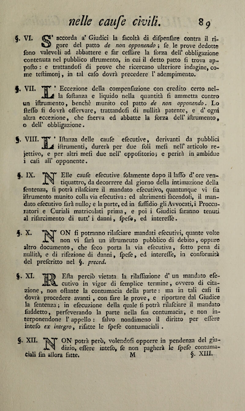 §• VI. accorda a* Giudici la facoltà di difpenfàre contra il ri- tCy gore del patto de non opponendo ; fe le prove dedotte fono valevoli ad abbattere e far celiare la forza deli* obbligazione contenuta nel pubblico ìftrumento, in cui il detto patto fi trova ap¬ porto : e trattandoli di prove che ricercano ulteriore indagine, co¬ me tertimonj, in tal cafo dovrà precedere 1’ adempimento. f• vii. x ’ Eccezione della compenfazione con credito certo nel- la foftanza e liquido nella quantità fi ammetta contro un Ìftrumento, benché munito col patto de non opponendo. Lo ftelTo fi dovrà offervare, trattandoli di nullità patente, e a* ogni altra eccezione, che fnerva ed abbatte la forza dell* Ìftrumento, o deir obbligazione. §. Vili. ‘TjTr * Iftanza delle caule elecutive, derivanti da pubblici irtrumenti, durerà per due foli meli nell* articolo re- jettivo, e per altri meli due nell* oppofitorioj e perirà in ambidue i cali all’ opponente. §. IX. Elle caufe efecutive fidamente dopo il Iallo d’ore ven- Jun tiquattro, da decorrere dal giorno della intimazione della fentenza, fi potrà rilafciare il mandato efecutivo, quantunque vi fia Ìftrumento munito colla via efecutiva : ed altrimenti facendoli, il man¬ dato efecutivo farà nullo; e la parte, ed in fuffidio gli Avvocati, i Proccu- iatori e Curiali matricolati prima, e poi i Giudici faranno tenuti al rifarcimento di tutt* i danni, fpefe, ed interelfe. X. ON fi potranno rilafciare mandati efecutivi, quante volte Jln non vi farà un iftrumeuto pubblico di debito, oppure altro documento, che feco porta la via efecutiva, fotto pena di nullità, e di rifezione di danni, fpefe, ed interelfe, in conformità del prefcritto nel §. preced. §. XI. Erta perciò vietata la rilaflàzione d* un mandato efe- jO^L cutivo in vigor di femplice termine, ovvero di cita¬ zione , non oftante la contumacia della parte : ma in tali cali fi dovrà procedere avanti , con fare le prove, e riportare dal Giudice la fentenza ; in efecuzione della quale fi potrà rilafciare il mandato luddetto, perfeverando la parte nella fua contumacia, e non in¬ terponendone F appello : falvo nondimeno il diritto per elfere intefo ex integro, rifatte le fpefe contumaciali . §. XII. T&sT ON potrà però, volendoli opporre in pendenza del giu- JLn dizio, elTere intefo, fe non pagherà le fpefe contuma- — — — M §• XIII.- Ciali fin allora fatte.