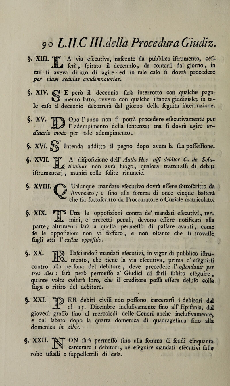 §. XIII. TT* A via efecutiva, nafcente da pubblico iftrumento, cefi- .IH * ferà, fpirato il decennio, da contarli dal giorno, in cui fi aveva diritto di agire: ed in tale calo fi dovrà procedere per viam cedulae condemnatoriae. §. XIV. O E però il decennio farà interrotto con qualche paga¬ ia mento fatto, ovvero con qualche iftanza giudiziale; in ta¬ le calo il decennio decorrerà dal giorno della feguita interruzione. §. XV. ‘TON Opo 1’ anno non fi potrà procedere efecutivamente per j1* adempimento della fentenza; ma li dovrà agire or- dinario modo per tale adempimento. §. XVI. ^ Intenda additto il pegno dopo avuta la fua polTelfione. §. XVII. TT’ A difpofizione dell* Autk. Hoc nifi debitor C. de Solu- .IH Ji tionibus non avrà luogo, qualora tratteialli di debiti iftrumentarj , muniti colle lolite rinuncie. §. XVIII. Ualunque mandato efecutivo dovrà ellere fottofcritto da Avvocato ; e fino alla fomma di once cinque ballerà che fia fottofcritto da Procuratore o Curiale matricolato. §. XIX. Fip Utte le oppofizioni contra de* mandati efecutivi, ter- aHa mini, e precetti penali, devono ellère notificati alla parte; altrimenti farà a quella permeilo di paffàre avanti, come fe le oppofizioni non vi foffero, e non ollante che fi trovaflè fugli atti 1* cxflat oppofitio. §. XX. IO) Hafciandofi mandati efecutivi, in vigor di pubblico iftru- JDL mento, che tiene la via efecutiva, prima d’efeguirlì contro alla perfona del debitore , deve precedere 1* oftendatur per tres dies : farà però permeilo a* Giudici di farli fubito elèguire, quante volte celierà loro, che il creditore polla ellere delufo colla fuga o ritiro del debitore. §, XXI. TO) ER debiti civili non poflono carcerarli i debitori dal JÌL dì 15. Dicembre inclufivamente fino all* Epifania, dal giovedì graffo lino al mercoledì delle Ceneri anche inclufivamente, e dal fabato dopo la quarta domenica di quadragefima fino alla domenica in albis. §. XXII. ON farà permeilo fino alla fomma di feudi cinquanta JLn carcerare i debitori, nè efeguire mandati efecutivi fòlle robe ufuali e fuppellettili di cala.