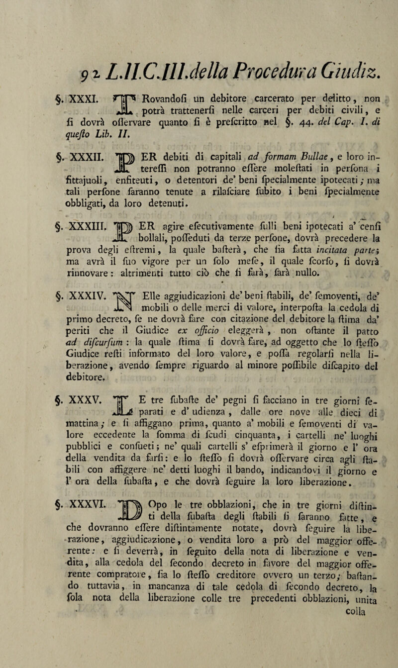 I 91 L.1LCJILdella Procedura Gìudìz. §. XXXI. HiP* Rovandofi un debitore carcerato per delitto, non JÌL potrà trattenerfi nelle carceri per debiti civili, e fi dovrà oflervare quanto fi è prefcritto nel §. 44. del Cap. 7. di quefto Lib. IL §. XXXII. IO) ER debiti di capitali ad formam Bullae, e loro in- JIT tereffi non potranno edere moledati in perfona i fittajuoli, enfiteuti, o detentori de’ beni fpecialmente ipotecati ; ma tali perfone faranno tenute a rilafciare fubito i beni fpecialmente obbligati, da loro detenuti. * j . §. XXXIII. IO) ER agire efecutivamente fulli beni ipotecati a’ cenfi JIL bollali, poffeduti da terze perfone, dovrà precedere la prova degli direnai, la quale baderà, che lia fatta incitata parte; ma avrà il fuo vigore per un folo mefe, il quale fcorfo, fi dovrà rinnovare: altrimenti tutto ciò che fi farà, farà nullo. §. XXXIV. Elle aggiudicazioni de’beni (labili, de’ femoventi, de’ Jln mobili o delle merci di valore, interpofla la cedola di primo decreto, fe ne dovrà fare con citazione del debitore la (lima da’ periti che il Giudice ex officio eleggerà , non odante il patto ad difcurfum : la quale dima fi dovrà fare, ad oggetto che lo (ledo Giudice redi informato del loro valore, e poda regolarli nella li¬ berazione, avendo fempre riguardo al minore poflìbile difcapito del debitore. §. XXXV. *j*P' E tre fubade de’ pegni fi facciano in tre giorni fe- JiLé parati e d’udienza , dalle ore nove alle dieci di mattina; e fi affiggano prima, quanto a* mobili e femoventi di va¬ lore eccedente la fomma di feudi cinquanta, i cartelli ne’ luoghi pubblici e confueti ; ne’ quali cartelli s’ efpi imerà il giorno e 1’ ora della vendita da farfi: e lo deflò fi dovrà offervare circa agli da- bili con affiggere ne’ detti luoghi il bando, indicandovi il giorno e 1’ ora della fubada, e che dovrà feguire la loro liberazione. §. XXXVI. IO?) Gpo le tre obblazioni, che in tre giorni didin- ti della fubada degli dabili fi faranno fatte, e che dovranno edere didimamente notate, dovrà feguire la libe¬ razione, aggiudicazione, o vendita loro a prò del maggior offe¬ rente: e fi deverrà, in feguito della nota di liberazione e ven¬ dita, alla ^cedola del fecondo decreto in fiwore del maggior offe¬ rente compratore, fia lo deffo creditore ovvero un terzo; badan¬ do tuttavia, in mancanza di tale cedola di fecondo decreto, la fola nota della liberazione colle tre precedenti obblazioni, unita colla