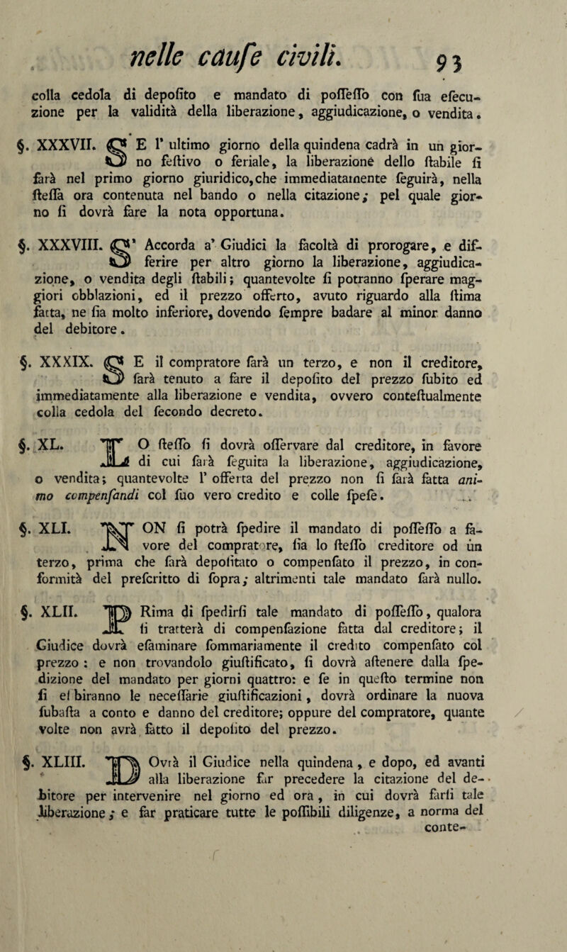 colla cedola di depofito e mandato di pofleflò con fua efecle¬ zione per la validità della liberazione, aggiudicazione, o vendita. • §. XXXVII. O E 1' ultimo giorno della quindena cadrà in un gior- C* no fedivo o feriale, la liberazione dello (labile fi farà nel primo giorno giuridico, che immediatamente feguirà, nella fleflà ora contenuta nel bando o nella citazione; pel quale gior- no fi dovrà fare la nota opportuna. §. XXXVIII. O* Accorda a’ Giudici la facoltà di prorogare, e dif- ferire per altro giorno la liberazione, aggiudica¬ zione, o vendita degli (labili ; quantevolte fi potranno fperare mag¬ giori obblazioni, ed il prezzo offerto, avuto riguardo alla (lima fatta, ne fia molto inferiore, dovendo fempre badare al minor danno del debitore. §. XXXIX. E il compratore farà un terzo, e non il creditore, farà tenuto a fare il depofito del prezzo fubito ed immediatamente alla liberazione e vendita, ovvero conteftualmente colia cedola del fecondo decreto. §. XL. 'IT’ O (ledo fi dovrà oflèrvare dal creditore, in favore JUL di cui farà feguita la liberazione, aggiudicazione, o vendita; quantevolte V offerta del prezzo non fi farà fatta ani¬ mo ccmpenfandi col fuo vero credito e colle fpefè. §. XLI. ON fi potrà fpedire il mandato di polle fio a fa- JJnI vore del compratore, fia lo (ledo creditore od un terzo, prima che farà depofitato o compenlato il prezzo, in con¬ formità del prefcritto di (òpra; altrimenti tale mandato farà nullo. §. XLII. Rima di fpedirfi tale mandato di pofiefiò, qualora JT fi tratterà di compenfàzione fatta dal creditore; il Giudice dovrà eliminare fommariamente il credito compenlato coi prezzo : e non trovandolo giuftificato, fi dovrà aflenere dalla fpe- dizione del mandato per giorni quattro: e fe in queflo termine non fi el biranno le necefiàrie giuflificazioni, dovrà ordinare la nuova fubafla a conto e danno del creditore; oppure del compratore, quante volte non avrà fatto il depofito del prezzo. §. XLIII. Ovrà il Giudice nella quindena, e dopo, ed avanti alla liberazione far precedere la citazione del de¬ bitore per intervenire nel giorno ed ora , in cui dovrà farli tale liberazione; e far praticare tutte le poflìbili diligenze, a norma del conte-