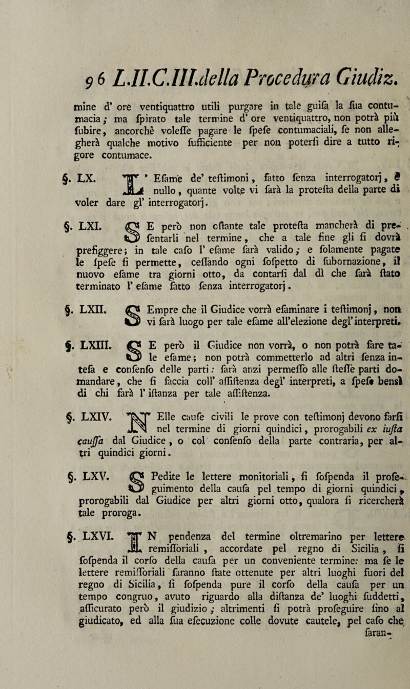 mine d* ore ventiquattro utili purgare in tale guifà la fila contu¬ macia ; ma fpirato tale termine d’ ore ventiquattro, non potrà più. fubire, ancorché volefTe pagare le fpefe contumaciali, fé non alle¬ gherà qualche motivo fufficiente per non poterli dire a tutto ri¬ gore contumace. §. LX. Efam'e de’ tettimoni, fatto fenza interrogatoli, è i’ nullo, quante volte vi farà la protetta della parte di voler dare gl* interrogatorj. §. LXI. O E però non ottante tale protetta mancherà di pre- ^2) Tentarli nel termine, che a tale fine gli fi dovrà prefìggere; in tale cafo 1* efame farà valido; e folamente pagate le fpefe fi permette, celiando ogni fofpetto di fubornazione, il nuovo elàme tra giorni otto, da contarli dal di che farà fiato terminato 1* efàme fatto fenza interrogatorj. §. LXII. O Empre che il Giudice vorrà efaminare i teftimonj, noni vi farà luogo per tale efame all’elezione degl’interpreti# $. LXIII. O E però il Giudice non vorrà, o non potrà fare ta— le efame; non potrà commetterlo ad altri fenza in- tefà e confenfo delle parti : farà anzi permeilo alle ftefiè parti do¬ mandare , che fi fàccia coli’ attiftenza degl* interpreti, a fpeft bensì di chi farà l’iftanza per tale afttftenza. » §. LXIV. Elle caufe civili le prove con tettimonj devono farli Jln nel termine di giorni quindici, prorogabili ex iufta caujfa dal Giudice , o col confenfo della parte contraria, per al¬ tri quindici giorni. §. LXV. (0* Pedite le lettere monitoriali, fi fofpenda il prole-. Cly giumento della caufà pel tempo di giorni quindici p prorogabili dal Giudice per altri giorni otto, qualora fi ricercherà tale proroga. §. LXVI. TT N pendenza del termine oltremarino per lettere ÌL remiflòriali , accordate pel regno di Sicilia , fi fofpenda il corfo della caufa per un conveniente termine: ma fe le lettere remittòriali faranno fiate ottenute per altri luoghi fuori del regno di Sicilia, fi fofpenda pure il corfo della caufà per un tempo congruo, avuto riguardo alla diftanza de’ luoghi fuddetti, aflìcurato però il giudizio ; altrimenti fi potrà profeguire fino al giudicato, ed alla fila efecuzione colle dovute cautele, pel cafo chè faran-