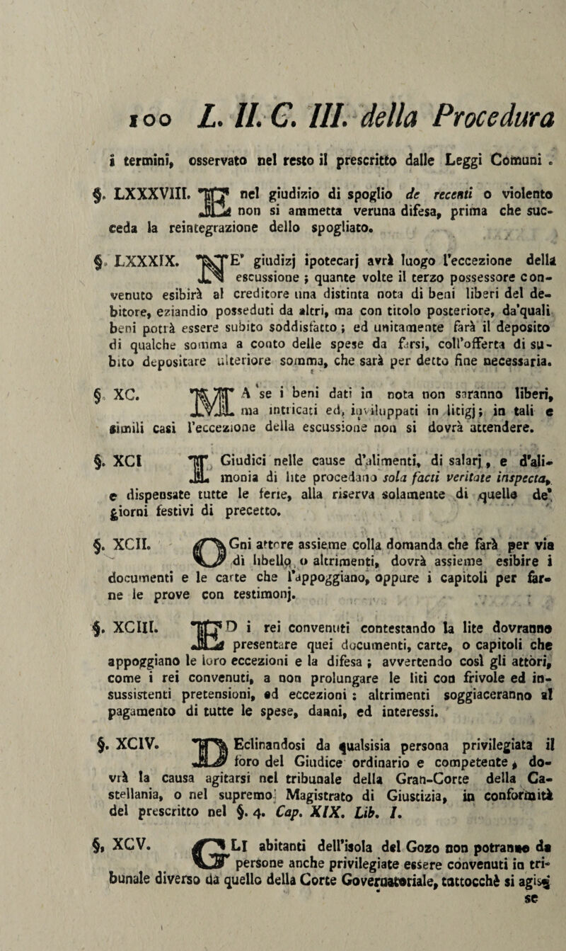 ioo L. II. C. III. della Procedura i termini, osservato nel resto il prescritto dalle Leggi Comuni . §. LXXXVIIL *117 nel giudizio di spoglio de recenti o violento non si ammetta veruna difesa, prima che suc¬ ceda la reintegrazione dello spogliato* §, LXXXIX. &TE* giudizj ipotecari avrà luogo l’eccezione della JU^l escussione ; quante volte il terzo possessore con¬ venuto esibirà al creditore una distinta nota di beni liberi del de¬ bitore, eziandio posseduti da altri, ma con titolo posteriore, da'quali beni potrà essere subito soddisfatto ; ed unitamente farà il deposito di qualche somma a conto delle spese da farsi, coll’offerta di su¬ bito depositare ulteriore somma, che sarà per detto fine necessaria. §, XC. A se i beni dati in nota non saranno liberi, ma intricati ed? inviluppati in licigj; in tali e simili casi l’eccezione della escussione non si dovrà attendere. §. XCl NT Giudici nelle cause d’alimenti, di salarj, e d’ali» iL «ionia di lite procedano sola facti ventate inspectar e dispensate tutte le ferie, alla riserva solamente di quello de* giorni festivi di precetto. _ ■ , , . \\ - ■ / - §. XCII. aT^Gni a-tcre ass*eme colla domanda che farà per via di libellq o altrimenti, dovrà assieme esibire i documenti e le carte che appoggiano, oppure i capitoli per fer» ne le prove con testimonj. $. XCIII. * rei convenuti contestando la lite dovranno presentare quei documenti, carte, o capitoli che appoggiano le loro eccezioni e la difesa ; avvertendo così gli attori, come i rei convenuti, a non prolungare le liti con frivole ed in¬ sussistenti pretensioni, ad eccezioni : altrimenti soggiaceranno al pagamento di tutte le spese, danni, ed interessi. §. XC1V. Eclinandosi da qualsisia persona privilegiata il JtLJ/ foro dei Giudice ordinario e competente, do¬ vrà la causa agitarsi nel tribunale della Gran-Corte della Ca¬ stellante, o nel supremo] Magistrato di Giustizia, ia conformità dei prescritto nel §. 4. Cap. XIX. Lib. /. §, XCV. Li abitanti dell’isola del Gozo non potranno di persone anche privilegiate essere convenuti in tri¬ bunale diverso da quello della Corte Governatoriale, tattocchè si agis^ se