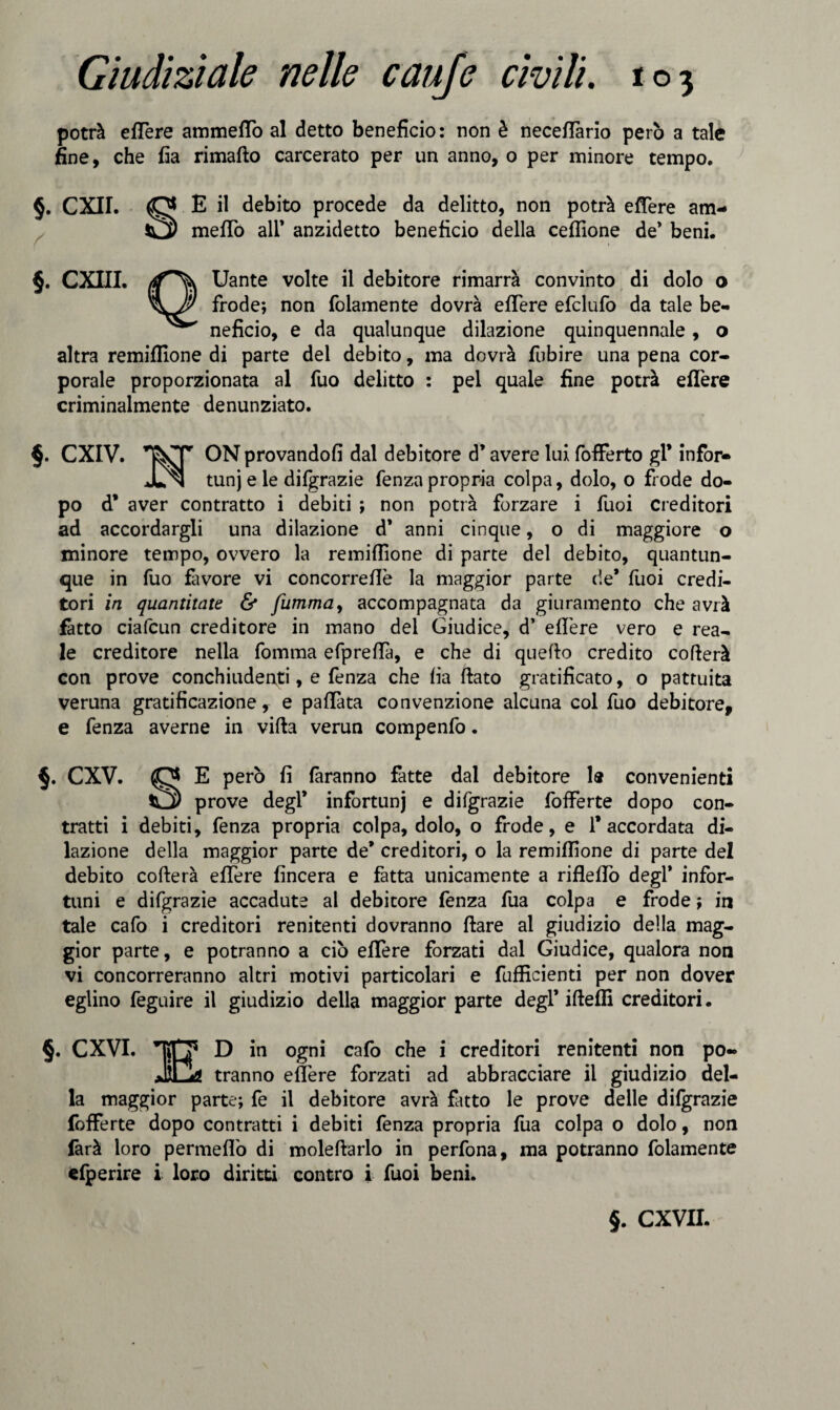 potrà eflere ammetto al detto beneficio: non è necettàrio però a tale fine, che fia rimafto carcerato per un anno, o per minore tempo. §. CXII. O E il debito procede da delitto, non potrà eflere am- O) metto all’ anzidetto beneficio della ceflìone de* beni. §. CXIII. (f~\ Uante volte il debitore rimarrà convinto di dolo o frode; non folamente dovrà eflere efclufo da tale be- neficio, e da qualunque dilazione quinquennale , o altra remiflione di parte del debito, ma dovrà fubire una pena cor¬ porale proporzionata al fuo delitto : pel quale fine potrà eflere criminalmente denunziato. §. CXIV. ON provandoli dal debitore d’avere lui fofferto gl* infor- JUn tunj e le difgrazie fenza propria colpa, dolo, o frode do¬ po d* aver contratto i debiti ; non potrà forzare i fuoi creditori ad accordargli una dilazione d’ anni cinque, o di maggiore o minore tempo, ovvero la remiflione di parte del debito, quantun¬ que in fuo favore vi concorreflè la maggior parte de* fuoi credi¬ tori in quantitate & fumma, accompagnata da giuramento che avrà fatto ciafcun creditore in mano del Giudice, d’ eflere vero e rea¬ le creditore nella fomma efpreflà, e che di quello credito cofierà con prove conchiudenti, e fenza che fia flato gratificato, o pattuita veruna gratificazione, e pattata convenzione alcuna col fuo debitore, e fenza averne in vifta verun compenfo. §. CXV. O E però fi faranno fatte dal debitore 1® convenienti O) prove degl’ infortunj e difgrazie fofferte dopo con¬ tratti i debiti, fenza propria colpa, dolo, o frode, e l'accordata di¬ lazione della maggior parte de’ creditori, o la remiflione di parte del debito cofterà eflere {incera e fatta unicamente a rifletto degl’ infor¬ tuni e difgrazie accadute al debitore fenza fua colpa e frode ; in tale cafo i creditori renitenti dovranno ftare al giudizio della mag¬ gior parte, e potranno a ciò eflere forzati dal Giudice, qualora non vi concorreranno altri motivi particolari e fufficienti per non dover eglino feguire il giudizio della maggior parte degl’ ifteffi creditori. §. CXVI. TJpF5 D in ogni cafo che i creditori renitenti non po- JiCL? tranno eflere forzati ad abbracciare il giudizio del¬ la maggior parte; fe il debitore avrà fitto le prove delle difgrazie fofferte dopo contratti i debiti fenza propria fua colpa o dolo, non farà loro permetto di moleftarlo in perfona, ma potranno folamente efperire i loro diritti contro i fuoi beni.