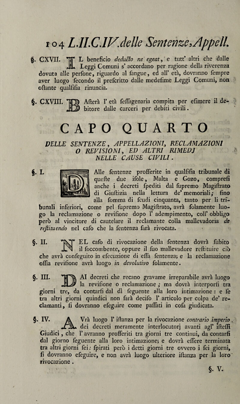 r o4 L.ILC.IV'.delle Sentenze,AppclL §. CXVII. TT* L benefìcio deducio ne egeat, e tutt’ altri che dalle iL Leggi Comuni s’ accordano per ragione della riverenza dovuta alle perfone, riguardo al fangue, ed all’ età, dovranno Tempre aver luogo fecondo il preferitto dalle medefìme Leggi Comuni, non ottante qualfifia rinuncia. §. CXVIII. IO) Afferà 1* età feffagenaria compita per efimere il de- bitore dalle carceri per debiti civili. CAPO QUARTO ' * * DELLE SENTENZE, APPELLAZIONI, RECLAMAZIONI O REVISIONI, ED ALTRI RIME DJ NELLE CAUSE CIVILI. Alle fentenze profferite in qualfifia tribunale di quette due ifole. Malta e Gozo, comprefi anche i decreti fpediti dal fupremo Magiftrato di Giuftizia nella lettura de* memoriali; fino alla fomma di feudi cinquanta, tanto per li tri¬ bunali inferiori, come pel fupremo Magiftrato, avrà folamente luo¬ go la reclamazione o revifione dopo f adempimento, colf obbligo però al vincitore di cautelare il reclamante colla mallevadoria de rejlituendo nel cafo che la fentenza farà rivocata. §. II. LL ca^*0 ^i rivocazione della fentenza dovrà fubito Jln il foccombente, oppure il fuo mallevadore reftìtuire ciò che avrà confeguito in efecuzione di effa fentenza; e la reclamazione oftta revifione avrà luogo in devolutivo folamente. §. IIL AI decreti che recano gravame irreparabile avrà luogo la revifione o reclamazione ; ma dovrà interporli tra giorni tre, da contarli dal dì feguente alla loro intimazione : e fe tra altri giorni quindici non farà decifo 1* articolo per colpa de’ re¬ clamanti, fi dovranno efeguire come paffati in cofa giudicata. §. IV. A Vrà luogo F iftanza per la rivocazione contrario imperio, jLA&u dei decreti meramente interlocutorj avanti agl’ itteffi Giudici , che 1’ avranno profferiti tra giorni tre continui, da contarli dal giorno feguente alla loro intimazione; e dovrà effere terminata tra altri giorni fei ; fpirati però i detti giorni tre ovvero i fei giorni, fi dovranno efeguire, e non avrà luogo ulteriore iftanza per la loro' rivocazione.