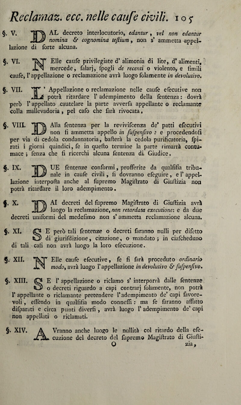 §. V. AL decreto interlocutorio, edantur , vel non edaniur MJ nomina & cognomina teftium, non s’ ammetta appel¬ lazione di forte alcuna. §. VI. Elle caufe privilegiate d’alimonia di lite, d’alimenti, Jln mercede, falarj, fpogli de recenti o violento, e limili caufe, F appellazione o reclamazione avrà luogo folamente in devolutivo. §. VII. TTr ’ Appellazione o reclamazione nelle caufe efecutive non JL* potrà ritardare F adempimento della fentenza : dovrà però l’appellato cautelare la parte avverfa appellante o reclamante colla mallevadoria , pel cafo che farà rivocata » §. Vili. Alla fentenza per la revivifcenza de* patti elecutivi JSLéS/ non lì ammetta appello in fufpenfivo : e procedendoli per via di cedola condannatoria, ballerà la cedola purificatoria, fpi- rati i giorni quindici, fe in quello termine la parte rimarrà contu¬ mace *, fenza che fi ricerchi alcuna fentenza di Giudice. §. IX. UE fentenze conformi, profferite da qualfifia tribu- _naie in caufe civili, fi dovranno efeguire, e F appel¬ lazione interpolla anche al fupremo Magillrato di Giullizia non potrà ritardare il loro adempimento. X. Al decreti del lupremo Magiflrato di Giullizia avrà JJLJ? luogo la reclamazione, non retardata executione: e da due decreti uniformi del medefimo non s’ammetta reclamazione alcuna. §. XI. O E però tali fentenze o decreti faranno nulli per difetto di giurifdizione, citazione, o mandato ; in ciafcheduno di tali cali non avrà luogo la loro efecuzione. §. XII. Elle caufe efecutive, fe fi farà proceduto ordinario modoy avrà luogo l’appellazione in devolutivo & fufpenfivo• §. XIII. O E F appellazione o riclamo s’ interporrà dalle fentenze o decreti riguardo a capi centrar) folamente, non potrà l’appellante o riclamante pretendere l’adempimento de’capi favore¬ voli , efièndo in quallìfìa modo conneflì : ma fe faranno affatto difparati e circa punti divertì , avrà luogo l’adempimento de’capi non appellati o riclamati. §. XIV. A Vranno anche luogo le nullità col ritardo della efe- jL%+ cuzione del decreto del fupremo Magiflrato di Giufti- O zia,