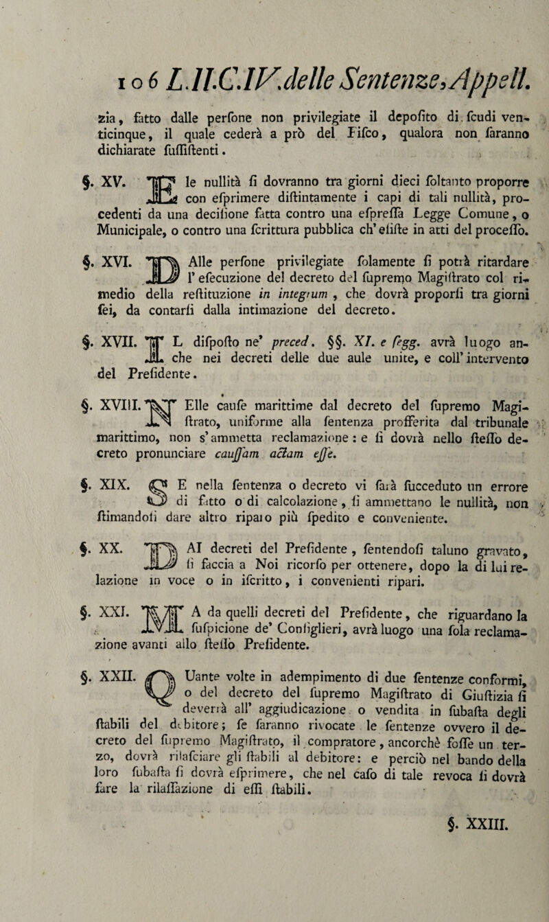 zia, fatto dalle perfone non privilegiate il depofito di. feudi ven¬ ticinque, il quale cederà a prò del lifeo, qualora non faranno dichiarate fufliftenti. §. XV. le nullità fi dovranno tra giorni dieci foltanto proporre _ con efprimere didimamente i capi di tali nullità, pro¬ cedenti da una derilione fìtta contro una efpreflà Legge Comune, o Municipale, o contro una fcrittura pubblica eh’ elide in atti del procedo. §. XVI. Alle perfone privilegiate fidamente fi potrà ritardare fefecuzione de! decreto del fupremo Magillrato col ri¬ medio della reftituzione in integrum , che dovrà proporli tra giorni fei, da contarli dalla intimazione del decreto. §. XVII. TT k difpofto ne* preced. §§. XI. e figg* avrà luogo an- JL che nei decreti delle due aule unite, e colf intervento del Prefidente. §. XVIII. Elle caule marittime dal decreto del lupremo Magi- JLn drato, uniforme alla fentenza profferita dal tribunale marittimo, non s’ammetta reclamazione : e fi dovrà nello Hello de¬ creto pronunciare cauffam aclam effe. §. XIX. O E nella fentenza o decreto vi faià fucceduto un errore di fitto odi calcolazione, lì ammettano le nullità, non (limandoli dare altro ripaio piu fpedito e conveniente. §. XX. AI decreti del Prefidente, fentendofi taluno gravato, lì ficcia a Noi ricorfo per ottenere, dopo la di lui re¬ lazione in voce o in ifcritto, i convenienti ripari. §. XXL flT A da quelli decreti del Prefidente, che riguardano la -LvJL fufpicione de* Coniìglieri, avrà luogo una fola reclama¬ zione avanti ailo He Ilo Prefidente. r §. XXII. Uante volte in adempimento di due fentenze conformi, o del decreto del fupremo Magidrato di Giuftizia fi deverià all’ aggiudicazione o vendita in fubafta degli (labili del debitore; fe faranno rivocate le fentenze ovvero il de¬ creto del fupremo Magidrato, il compratore, ancorché fo(Te un ter¬ zo, dovrà rilafciare gli (labili al debitore: e perciò nel bando della loro fubafla fi dovrà efprimere, che nel cafo di tale revoca fi dovrà fare la rilalfazione di eflì fiabili. §. XXIII.