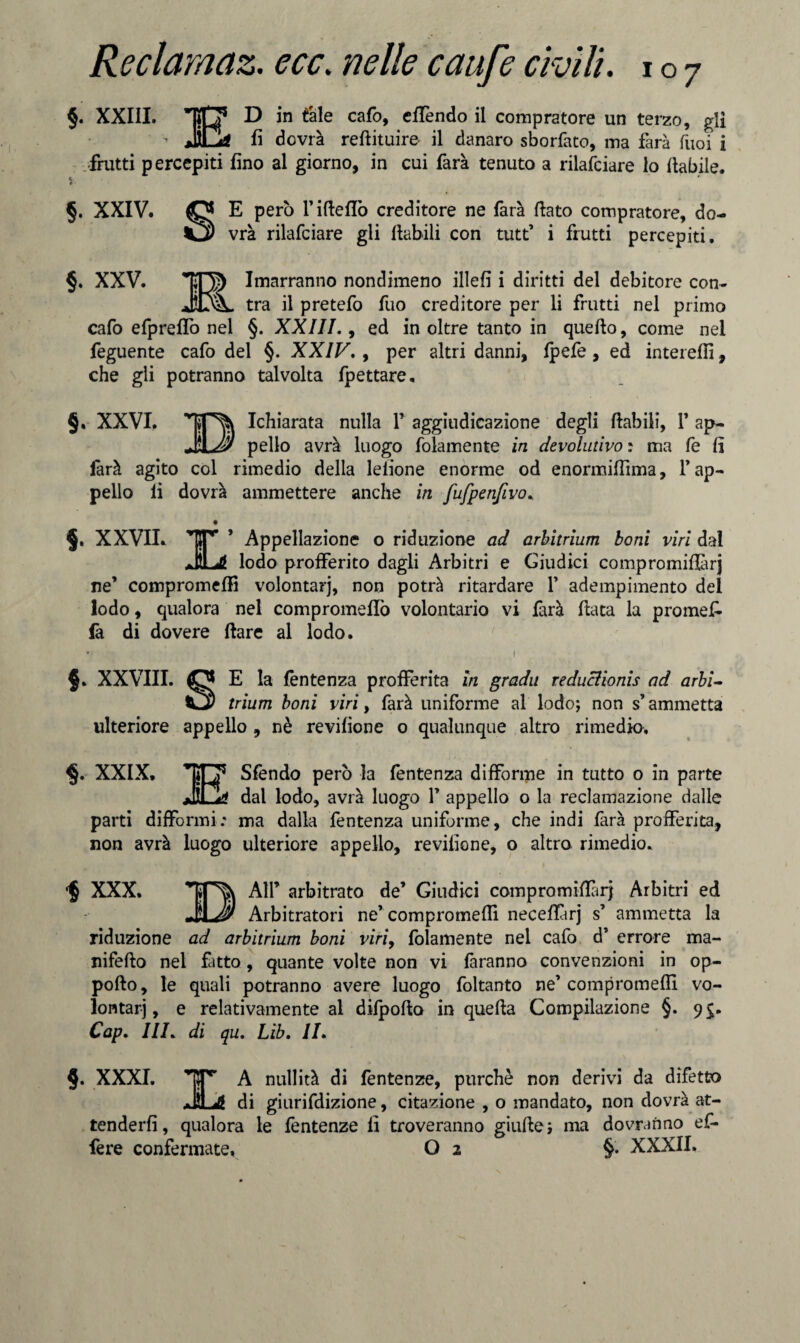 §. XXIII. ITT D in tale cafo, eflendo il compratore un terzo, gli  Mjd fi dovrà refiituire- il danaro sborfato, ma farà fùoi i frutti percepiti fino al giorno, in cui farà tenuto a rilafciare lo fiabile. i §. XXIV. O E però l’ifteflò creditore ne farà fiato compratore, do- Cj) vrà rilafciare gli ftabili con tutt’ i frutti percepiti. §. XXV. TO) Invarranno nondimeno illefi i diritti del debitore con- JOk. tra il pretefo fuo creditore per li frutti nel primo cafo efpreffo nel §. XXIII., ed in oltre tanto in quefio, come nel feguente cafo del §. XXIV., per altri danni, fpefè, ed inteiefiì, che gli potranno talvolta fpettare. §. XXVI. Icfiiarata nulla 1’ aggiudicazione degli ftabili, V ap- JìLJy pello avrà luogo folamente in devolutivo : ma fe fi farà agito col rimedio della leiione enorme od enormiffima, f ap¬ pello fi dovrà ammettere anche in fufpenfivo. §. XXVII. ir * Appellazione o riduzione ad arbitrium boni viri dal JLtf lodo profferito dagli Àrbitri e Giudici compromifiàrj ne’ compromefiì volontari, non potrà ritardare 1’ adempimento del lodo, qualora nel compromeffo volontario vi farà fiata la promefi- fa di dovere ftare al lodo. §. XXVIII. O E la fentenza profferita in gradii reduclionis ad arbi- trium boni viri, farà uniforme al lodo; non s’ammetta ulteriore appello , nè revifione o qualunque altro rimedio, XXIX. TO5 Sfendo però la fentenza difforme in tutto o in parte dal lodo, avrà luogo Y appello o la reclamazione dalle parti difformi.' ma dalla fentenza uniforme, che indi farà profferita, non avrà luogo ulteriore appello, revifione, o altro rimedio. $ XXX. All’ arbitrato de’ Giudici compromifiàrj Arbitri ed -jìl Jì* Arbitratori ne’compromefiì neceflàrj s’ ammetta la riduzione ad arbitrium boni viri, folamente nel cafo d’ errore ma- nifefto nel fatto, quante volte non vi faranno convenzioni in op- pofto, le quali potranno avere luogo foltanto ne’compromefiì vo¬ lontari, e relativamente al difpofta in quefta Compilazione §. 9$. Cap. HI. di qu. Lib. II. §. XXXI. ,*prr A nullità di fentenze, purché non derivi da difetto JÌLJÉ di giurifdizione, citazione , o mandato, non dovrà at¬ tenderli , qualora le fentenze fi troveranno giufte; ma dovranno ef¬ fe re confermate, O 2 §. XXXII.