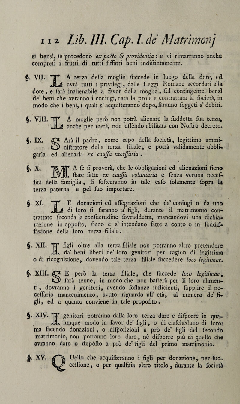ti bensì, fé procedono ex pacio & providentia : e vi rimarranno anche comprefi i frutti di tutti fiffatti beni indiftintamente. §. VII. A terza della moglie fuccede in luogo della dote, ed avrà tutti i privilegi, dalle Leggi Komane accordati alla dote, e farà inalienabile a favor della moglie , fui contingente bensì de' beni che avranno i coniugi, nata la prole e contrattata la focietà, in modo che i beni, i quali s’ acqueteranno dopo, faranno foggeti a* debiti. §. vili, ir a moglie però non potrà alienare la fuddetta fua terza, .111 j) anche per metà, non efTendo abilitata con Noftro decreto. §. IX. O Arà il padre, come capo della focietà, legittimo ammi- nitratore della terza liliale, e potrà validamente obbli- garla ed alienarla ex caujfa neceJJ'aria . §. X. ir A fe fi proverà, che le obbligazioni ed alienazioni fieno ÌL Hate fatte ex caujfa voluntaria e fenza veruna necefi* fità della famiglia, fi fofterranno in tale cafo fidamente fopra la terza paterna e pel fuo importare. §. XI. Tir E donazioni ed afiegnazioni che da' coniugi o da uno JtLi! di loro fi faranno a' figli, durante il matrimonio con¬ trattato feconda la confuetudine fovraddetta, mancandovi una dichia¬ razione in oppofto, fieno e s’ intendano fatte a conto o in foddif- fazione della loro terza filiale. §. XII. ’TCT figli oltre alla terza filiale non potranno altro pretendere JL da' beni liberi de' loro genitori per ragion di legittima o di ricognizione, dovendo tale terza filiale fuccedere loco legiùmae. §. .XIII. O E però la terza filiale, che fuccede loco legitimae, SO farà tenue, in modo che non ballerà per li loro alimen¬ ti, dovranno i genitori, avendo foftanze ('ufficienti, fupplire il ne- ceffario mantenimento, avuto riguardo all’età, al numero de’fi¬ gli , ed a quanto conviene in tale propofito. §. XIV. IST genitori potranno dalla loro terza dare e difporre in qua- JÌL lunque modo in favor de’ figli, o di ciafcheduno di loro: ma facendo donazioni , o difpofizioni a prò de’ figli del fecondo matrimonio, non potranno loro dare, nè difporre piu di quello che avranno dato o difpófto a prò de’ figli del primo matrimonio. §. XV. Uello che acquifteranno i figli per donazione, per fuc- ceflione, o per qualfifia altro titolo, durante la focietà