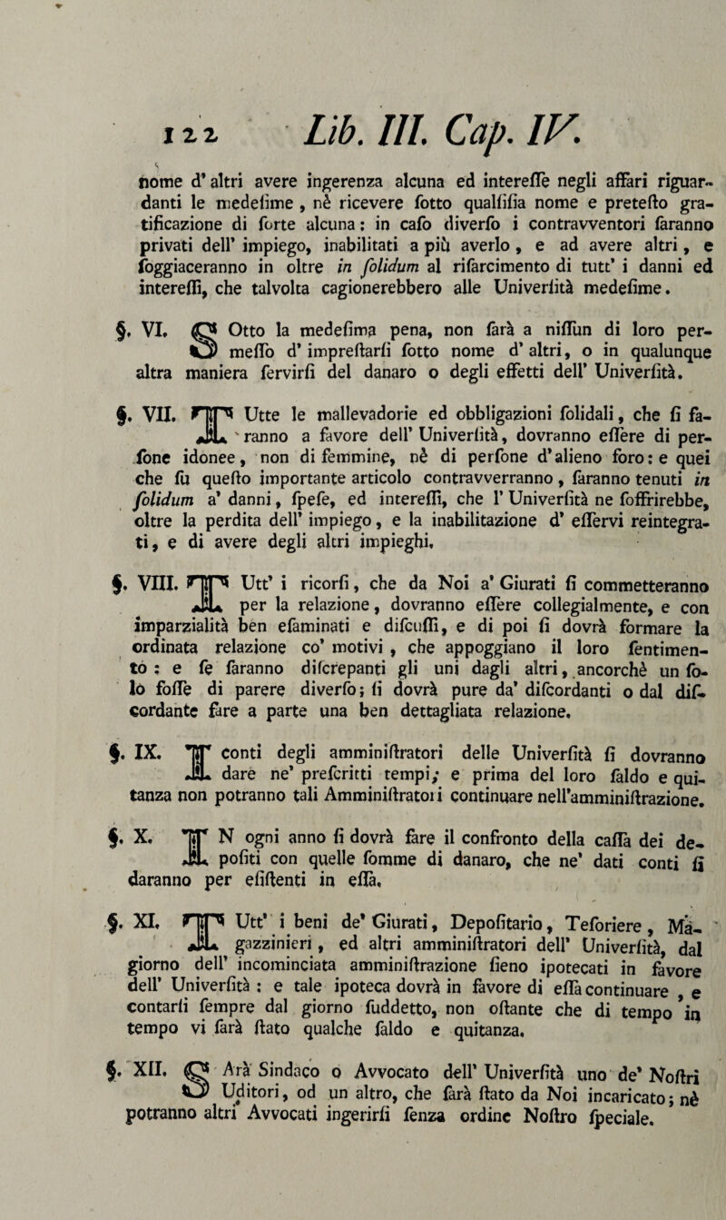 nome d’altri avere ingerenza alcuna ed interelfe negli affari riguar¬ danti le medefime , nè ricevere fotto quallifia nome e pretefto gra¬ tificazione di forte alcuna : in cafo diverfo i contravventori faranno privati dell’ impiego, inabilitati a più averlo, e ad avere altri, e foggiaceranno in oltre in folidum al rifàrcimento di tutt’ i danni ed interelfi, che talvolta cagionerebbero alle Univerfità medefime. §, VI. O Otto la medefima pena, non farà a nilfun di loro per- Ì3) melfo d’impreftarfi fotto nome d’altri, o in qualunque altra maniera fervirfi del danaro o degli effetti dell’ Univerlità. §, VII. HIP* Utte le mallevadorie ed obbligazioni folidali, che fi fa- jJsU ' ranno a favore dell* Univerfità, dovranno eflère di per- ione idonee, non di femmine, nè di perfone d’alieno foro: e quei che lu quello importante articolo contravverranno, faranno tenuti in folidum a’ danni, fpefe, ed interelfi, che 1’ Univerfità ne foffrirebbe, oltre la perdita dell* impiego, e la inabilitazione d’ elfervi reintegra¬ ti, e di avere degli altri impieghi, §, Vili. OP* Utt’ i ricorfi, che da Noi a* Giurati fi commetteranno JjU per la relazione, dovranno elTere collegialmente, e con imparzialità ben efaminati e difcufiì, e di poi fi dovrà formare la ordinata relazione co* motivi , che appoggiano il loro fentimen- to : e fe faranno difcrepanti gli uni dagli altri, ancorché un lò- lò folfe di parere diverfo ; fi dovrà pure da’ difcordanti o dal dif. cordante fare a parte una ben dettagliata relazione, §. IX. *|5T conti degli amminittratori delle Univerfità fi dovranno dare ne’ preferirti tempi; e prima del loro faldo e qui- tanza non potranno tali Amminittratori continuare nell’amminittrazione. §. X. TT N ogni anno fi dovrà fare il confronto della calla dei de- JiU politi con quelle fonarne di danaro, che ne’ dati conti lì daranno per elidenti in ella, §, XI, HIP* Utt* i beni de* Giurati, Depofitario, Teforiere, Mà- ’ JiL gazzinieri, ed altri amminittratori dell* Univerfità, dal giorno dell’ incominciata amminittrazione fieno ipotecati in favore dell’ Univerfità : e tale ipoteca dovrà in favore di ella continuare e contarli fempre dal giorno fuddetto, non ottante che di tempo % tempo vi farà ttato qualche faldo e quitanza, $. XII, O Arà Sindaco o Avvocato dell’Univerfità uno de* Nottri O Uditori, od un altro, che farà ttato da Noi incaricato; nè potranno altri Avvocati ingerirli fenza ordine Noftro fpeciale.