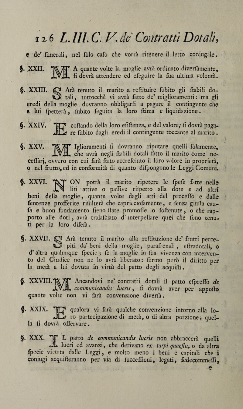 / 126 L.ULCF. de Contratti Dotali, e de’ funerali, nel folo cafo che vorrà ritenere il letto coniugale. §. XXII. A quante volte la moglie avrà ordinato diverfàmente, fi dovrà attendere ed efeguire la fua ultima volontà. §. XXIII. O Arà tenuto il marito a refiituire fubito gli fiabili do- O) tali, tuttocchè vi avrà fatto de* miglioramenti: ma gli eredi della moglie dovranno obbligarli a pagare il contingente che a lui fpetterà, fubito feguita la loro ftima e liquidazione. §. XXIV. cofiando della loro efifienza, e del valore; fi dovrà paga¬ re fubito dagli eredi il contingente toccante al marito. §. XXV. Iglioramenti fi dovranno riputare quelli fidamente, JLvJjL che avrà negli ftabili dotali fatto il marito come ne- ceflàrj, ovvero con cui farà fiato accrefciuto il loro valore in proprietà, o nel frutto, ed in conformità di quanto difpongono le Leggi Comuni. §. XXVI. ON potrà il marito ripetere le fpefe fitte nelle JLn liti attive o paftive rilpetto alla dote e ad altri beni della moglie, quante volte dagli atti del procefiò e dalle fentenze profferite rifulterà che c3prficiofamente, e fenza giufia cali¬ la e buon fondamento fieno fiate promofie o fofienute, o che rap¬ porto alle doti, avrà tralafciato d’interpellare quei che fono tenu* ti per la loro difefi. §. XXVII. CJ3 Arà tenuto il marno alla refiituzione de’ frutti perce- piti da’beni della moglie, parafienali , efìradotali, o d’ altra qualunque fpecie ; fe la moglie in fùa vivenza con interven¬ to del Giudice non ne lo avrà liberato: fermo però il diritto per la metà a lui dovuta in virtù del patto degli acquifii. §. XXVIII.TOr Ancandovi ne’ contratti dotali il patto efprefiò de JLvJL communicandis lucris, fi dovià aver per appofio quante volte non vi farà convenzione diverfa. §. XXIX. ili’ qualora vi farà qualche convenzione intorno alla lo- ro partecipazione di metà, o di altra porzione} quel¬ la fi dovià ofi'ervare. §. XXX. TT L patto de communicandis lucris non abbraccerà quelli JÌL lucri ed avanzi, che derivano tx turpi quacftu> o da altra fpecie vietata dalle Leggi, e molto meno i beni e capitali che i coniugi acqueteranno per via di iucceffioni, legati, fedecommeflì^ e