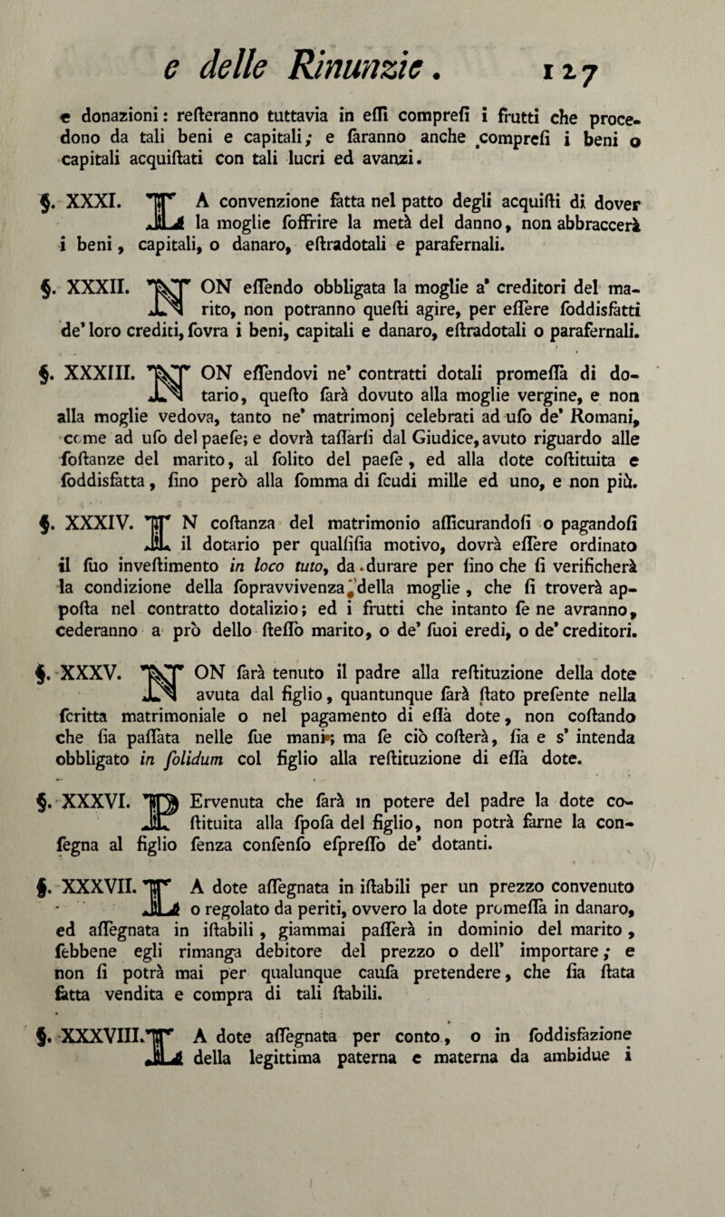 117 e donazioni: remeranno tuttavia in efll comprefi i frutti che proce¬ dono da tali beni e capitali; e faranno anche comprefi i beni o capitali acquiftati con tali lucri ed avanzi. $. XXXI. A convenzione fatta nel patto degli acquifti di dover .lì* ^ la moglie foffrire la metà del danno, non abbraccerà i beni, capitali, o danaro, eftradotali e parafernali. §. XXXII. ON efTendo obbligata la moglie a* creditori del ma- JLn rito, non potranno quelli agire, per eflere foddisfàtti de’ loro crediti, fovra i beni, capitali e danaro, eftradotali o parafernali. §. XXXIII. ON e/Tendovi ne’ contratti dotali promeflà di do- JLn tario, quefto farà dovuto alla moglie vergine, e non alla moglie vedova, tanto ne* matrimoni celebrati ad ufo de’ Romani, cerne ad ufo del paefe; e dovrà tafiàrfì dal Giudice, avuto riguardo alle foftanze del marito, al folito del paefe, ed alla dote coftituita e fòddisfatta, fino però alla fomma di feudi mille ed uno, e non piò. $. XXXIV. TT N coftanza del matrimonio aflìcurandofi o pagandoli JÌL il dotario per qualfifia motivo, dovrà eflere ordinato il filo inveftimento in loco tuto, da.durare per fino che fi verificherà la condizione della fopravvivenza'della moglie, che fi troverà ap¬ porta nei contratto dotalizio ; ed i frutti che intanto fe ne avranno, cederanno a prò dello fteflo marito, o de’ fuoi eredi, o de’creditori. §. XXXV. &T ON farà tenuto il padre alla reftituzione della dote jLn avuta dal figlio, quantunque farà flato prefente nella fcritta matrimoniale o nel pagamento di ella dote, non coftando che fia paflàta nelle fue mani*; ma fé ciò cofterà, fia e s’ intenda obbligato in folidum col figlio alla reftituzione di eflà dote. §. XXXVI. TQJ Ervenuta che farà in potere del padre la dote co- JT ftituita alla fpofa del figlio, non potrà farne la con- fègna al figlio fenza confenfo efpreflo de* dotanti. f. XXXVII. IT A dote aflegnata in iftabili per un prezzo convenuto ^lii o regolato da periti, ovvero la dote promeflà in danaro, ed aflegnata in iftabili, giammai paflerà in dominio del marito, febbene egli rimanga debitore del prezzo o dell’ importare ; e non fi potrà mai per qualunque caufa pretendere, che fia fiata fatta vendita e compra di tali ftabili. • 5* XXXVIILlf A dote aflegnata per conto, o in fòddisfàzione rPl A della legittima paterna c materna da ambidue i