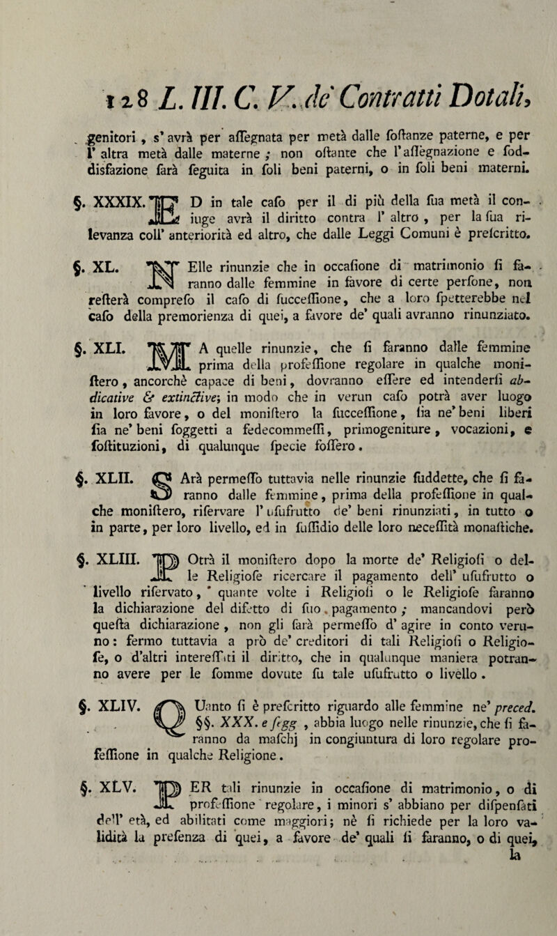 genitori , s’ avrà per aflegnata per metà dalle foflanze paterne, e per T altra metà dalle materne ; non ottante che l’aflègnazione e fod- disfazione farà feguita in foli beni paterni, o in foli beni materni. §. XXXIX. TTl* D in tale cafo per il di piti della fua metà il con¬ dri* iuge avrà il diritto contra 1’ altro , per la fua ri¬ levanza colf anteriorità ed altro, che dalle Leggi Comuni è prelcritto. §. XL. Elle rinunzie che in occafione di matrimonio fi fa- Jln ranno dalle femmine in favore di certe perfone, non reitera comprefo il cafo di fuccefllone, che a loro fletterebbe nel cafo della premorienza di quei, a favore de* quali avranno rinunziato. §. XLI. ’J&yfiP A quelle rinunzie, che fi faranno dalle femmine JlvJÌL prima della profeflìone regolare in qualche moni- fiero , ancorché capace di beni, dovranno eflere ed intenderli ab~ dicative & extinclive; in modo che in verun cafo potrà aver luogo in loro favore, o del monittero la fucceflione, lia ne* beni liberi fia ne’beni foggetti a fedecommeffi, primogeniture, vocazioni, e foftituzioni, di qualunque fpecie foffero. §. XLII. Arà permeilo tuttavia nelle rinunzie foddette, che fi fa- £3) ranno dalle femmine, prima della profeflìone in qual¬ che moniftero, rifervare 1* ufufrutto de* beni rinunziati, in tutto o in parte, per loro livello, ed in fuflldio delle loro neceffità monaftiche. §. XLIII. *0) Otrà il monittero dopo la morte de’ Religiofi o del- JtL le Religiofe ricercare il pagamento dell’ ufufrutto o livello rifervato, ' quante volte i Religioii o le Religiofe faranno la dichiarazione del difetto di fuo . pagamento ; mancandovi però quella dichiarazione , non gli farà permeilo d’ agire in conto veru¬ no : fermo tuttavia a prò de* creditori di tali Religiofi o Religio¬ fe, o d’altri intereffiti il diritto, che in qualunque maniera potran¬ no avere per le fonarne dovute fu tale ufufrutto o livello . §. XLIV. Uanto fi è preferitto riguardo alle femmine ne’ preced. §§• XXX. e ftgg , abbia luogo nelle rinunzie, che fi fa¬ ranno da mafchj in congiuntura di loro regolare pro- felfione in qualche Religione. §. XLV. *|J) ER tali rinunzie in occafione di matrimonio, o di JET profeflìone regolare, i minori s’ abbiano per difpenfati dell’ età, ed abilitati come maggiori; nè fi richiede per la loro va¬ lidità la prefenza di quei, a favore de’ quali fi faranno, o di quei, la