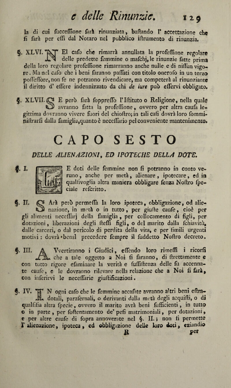 la di cui fuccenione fari rinunziata, badando 1* accettazione che fi farà per efli dal Notaro nel pubblico iftrumento di rinunzia. §. XLVI. cafo che rimarrà annullata la profeflìone regolare JL>j delle predette femmine 0 mafchj,le rinunzie fatte prima della loro regolare profeflìone rimarranno anche nulle e di nifl'un vigo¬ re. Ma nel cafo che i beni faranno pattati con titolo onerofo in un terzo pottettòre, non fe ne potranno rivendicare, ma competerà al rinunziante il diritto d* elfere indennizzato da chi de iure può eflervi obbligato. §. XLVII. O E però farà fopprettò l’Iftitutoo Religione, nella quale C2) avranno fatta la profeflìone, ovvero per altra caufà le¬ gittima dovranno vivere fuori del chioflrojin tali cali dovrà loro fornirli® niftrarfì dalla famiglia,quanto è neceffario pel conveniente mantenimento* 1 CAPO SESTO DELLE ALIENAZIONI, ED IPOTECHE DELLA DOTE. E doti delle femmine non fi potranno in conto ve® runo, anche per metà, alienare , ipotecare, ed in qual li voglia altra maniera obbligare fenza Noftro {pe¬ dale referitto. §. IL O Arà però permeila la loro ipoteca, obbligazione, od alie- nazione, in metà o in tutto, per giufte caufe, cioè per gli alimenti necettàrj della famiglia , per collocamento di figli, per dotazioni, liberazioni degli fletti figli, o del marito dalla fchiavitu, dalle carceri, o dal pericolo di perdita della vita, e per (ìmili urgenti motivi: dovrà*bensl precedere tèmpre il fuddetto Noflro decreto. §, III. A Vvertiranno i Giudici, ettendo loro rimedi i ricorfi che a tale oggetto a Noi fi faranno, di {grettamente e con tutto rigore eliminare la verità e fufiìftenza delle fu accenna¬ te caufe, c le dovranno rilevare nella relazione che a Noi fi farà0 con inferirvi le neceflàrie giuftificazioni. IV. TT N ogni cafo che le femmine accafate avranno altri beni eflra- JiL dotali, parafernali, o derivanti dalla metà degli aequifii, o di qualfilia altra fpecie, ovvero il marito avrà beni fufficienti, in tutto © in parte , per foflentamento de* pefi matrimoniali, per dotazioni, e per altre caufe di fopra annoverate nel §. IL ; non fi permette V alienazione f ipoteca, ed obbligazione delie loro doti, eziandio R J?er