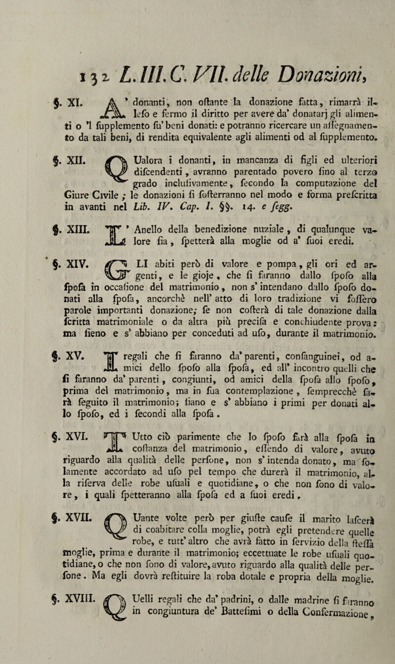 §0 XI. A * donanti, non ottante la donazione fatta, rimarrà il. Jr%+ lefo e fermo il diritto per avere da* donatarj gli alimen¬ ti o ’l fupplemento fu* beni donati: e potranno ricercare un aflègnamen- to da tali beni, di rendita equivalente agli alimenti od al fupplemento. §. xil Ualora i donanti, in mancanza di figli ed ulteriori difcendenti , avranno parentado povero fino al terza grado inclufivamente, fecondo la computazione del Giure Civile ; le donazioni fi fotterranno nel modo e forma prefcritta in avanti nel Lib. IV. Cap. I. §§. 14. e figg. §. XIII. Anello della benedizione nuziale , di qualunque lore fia, fpetterà alia moglie od a* Tuoi eredi. va- §. XIV. (T** CI abiti però di valore e pompa, gli ori ed ar- ^V^tT genti, e le gioje , che fi faranno dallo fpofo alla fpofà in occafione del matrimonio, non s* intendano dallo fpofo do¬ nati alla fpofa, ancorché nell’atto di loro tradizione vi follerò parole importanti donazione; fè non cotterà di tale donazione dalla fcritta matrimoniale o da altra più precifa e conchiudente prova : ma fieno e s5 abbiano per conceduti ad ufo, durante il matrimonio. §. XV. T*T regali che fi faranno da*parenti, confànguinei, od a- JL mici dello fpofo alla fpofa, ed all* incontro quelli che fi faranno da’ parenti, congiunti, od amici della fpofa allo fpofo, prima del matrimonio, ma in fua contemplazione , femprecchè fa¬ rà feguito il matrimonio; fiano e s* abbiano i primi per donati al¬ lo fpofo, ed i fecondi alia fpofà . §. XVI. SHiF* Utto ciò parimente che Io fpofo farà alla fpofà in aEL cottanza del matrimonio, efièndo di valore, avuto riguardo alla qualità delle perfone, non s* intenda donato, ma fo- lamente accordato ad ufo pel tempo che durerà il matrimonio, al¬ la riferva delle robe ufùali e quotidiane, o che non fono di valo¬ re, i quali fletteranno alla fpofà ed a Tuoi eredi, §. XVII. Uante volte però per giutte caufe il marito lafcerà di coabitare colla moglie, potrà egli pretendere quelle robe, e tutt’ altro che avrà fatto in fervizio della tteflà moglie, prima e durante il matrimonio; eccettuate le robe ufuali quo¬ tidiane, o che non fono di valore, avuto riguardo alla qualità delle per¬ fone . Ma egli dovrà redimire la roba dotale e propria della moglie* §, XVIII. Uelli regali che da’ padrini, o dalle madrine fi f iranno in congiuntura de’ Battesimi o della Confermazione