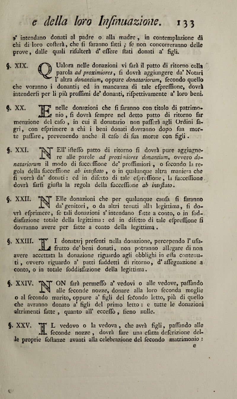 9* intendano donati al padre o alla madre , in contemplazione di chi di loro cofterà, che li faranno fatti ; fe non concorreranno delle prove, dalle quali rifulterà d8efTere flati donati a* figli. 5. XIX. Ualora nelle donazioni vi farà il patto di ritorno colla parola ad proximiores, fi dovrà aggiungere da* Notari T altra donantium, oppure donatariorum, fecondo quello che voranno i donanti; ed in mancanza di tale efpreffione, dovrà intenderli per li più proflimi de* donanti, rifpettivamente a* loro beni* §. XX. nelle donazioni che fi faranno con titolo di patrimo* nio , fi dovrà fempre nel detto patto di ritorno far menzione del cafo , in cui il donatario non pafTerà agli Ordini fa- gri, con efprimere a chi i beni donati dovranno dopo fua mor¬ te paflare, prevenendo anche il cafo di fua morte con figli. f. XXI. ’T^CT Eli* ideilo patto di ritorno fi dovrà pure aggiugne- JLn re alle parole ad proximiores donantiumy ovvero do« natariorum il modo di fucceflione de* proflìmiori , o fecondo la re¬ gola della fucceflione ab inteftato , o in qualunque altra maniera che fi vorrà da* donati : ed in difetto di tale efpreffione, la fucceflione dovrà farli giufta la regola della fucceflione ab inteftato• §. XXII. Elle donazioni che per qualunque caufà fi faranno JLn da’genitori, o da altri tenuti alh legittima, fi do¬ vrà efprimere, fe tali donazioni s’intendano fatte a conto, o in fod- disfazione totale della legittima : ed in difetto di tale efpreffione fi dovranno avere per fatte a conto della legittima. §. XXIII. IT I donatarj prefenti nella donazione, percependo 1* ufu- ahLjI frutto de’beni donati, non potranno allegare di non avere accettata la donazione riguardo agli obblighi in ella contenu¬ ti , ovvero riguardo a’ patti fuddetti di ritorno, d8 aflegnazione a conto, o in totale foddisfàzione della legittima. XXIV. ON farà permeilo a* vedovi o alle vedove, paflànd© jUn alle feconde nozze, donare alla loro feconda moglie o al fecondo marito, oppure a’ figli del fedendo letto, più di quello che avranno donato a’ figli del primo letto : e tutte le donazioni altrimenti fatte , quanto all* eccello , fieno nulle. §. XXV. ET L vedovo o la vedova , che avrà figli, paflàndo alle JìL feconde nozze , dovrà fare una efàtta deferizione del¬ le proprie foftanze avanti alla celebrazione del fecondo matrimonio : e 1