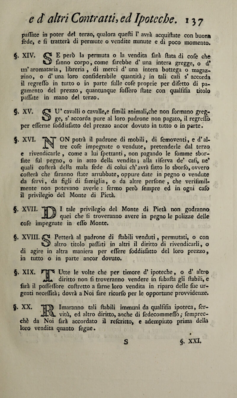 pallate in poter del terzo, qualora quelli 1* avrà acquiate con buona fede, e fi tratterà di permute o vendite minute e di poco momento. §. XIV* O E però la permuta o la vendita farà fiata di cole che fanno corpo, come direbbe d’ una intera gregge, o d* un* aromataria, libreria , di merci d* una intera bottega o magaz¬ zino, o d’una loro confiderabile quantità; in tali cali s’accorda il regreflò in tutto o in parte Tulle cofe proprie per difetto di pa¬ gamento del prezzo , quantunque follerò fiate con qualfifia titolo pallate in mano del terzo. §. XV. (0* U* cavalli o cavalle,e limili animali,che non formano greg- C3) ge, s* accorda pure al loro padrone non pagato, il regreflò per eflerne foddisfatto del prezzo ancor dovuto in tutto 0 in parte. $. XVI. ON potrà il padrone di mobili, di femoventi, e d’al- JLn tre cofe impegnate o vendute, pretenderle dal terzo e rivendicarle , come a lui fpettanti, non pagando le fomme sbor¬ date fui pegno, o in atto della vendita; alla tiferva de’ cali, ne* quali collera della mala fede di colui eh* avrà fatto lo sborfò, ovvero collerà che faranno fiate arrubbate, oppure date in pegno o vendute da fervi, da figli di famiglia, 0 da altre perfone , che verifimil- mente non potevano averle : fermo però Tempre ed in ogni cafo il privilegio del Monte di Pietà. $. XVII. TST^Sv I tale privilegio dei Monte di Pietà non godranno M quei che li troveranno avere in pegno le polizze delle cofe impegnate in eflo Monte. §. XVIII. <0* Petterà al padrone di fiabili venduti, permutati, o con altro titolo paflàti in altri il diritto di rivendicarli, o di agire in altra maniera per eflère foddisfatto del loro prezzo, in tutto o in parte ancor dovuto. §. XIX. HÌF* Utte le volte che per timore d’ ipoteche, o d’ altro JL diritto non fi troveranno vendere in fubafta gli fiabili, e farà il pofleflore cofiretto a farne loro vendita in riparo delle Tue ur¬ genti neceflità; dovrà a Noi fare ricorlò per le opportune provvidenze. 1 §. XX. Imaranno tali fiabili immuni da qualfifia ipoteca, fer- vitù, ed altro diritto, anche di fedecommeflo ; femprec- chè da Noi farà accordato il referitto, c adempiuto prima della loro vendita quanto fegue. §. XXI, s