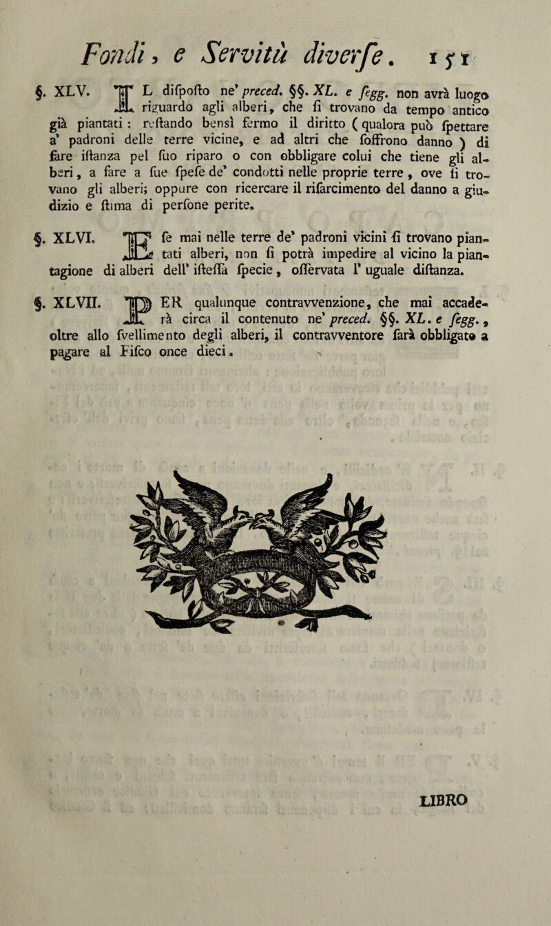 §. XLV. *TST L difpofto ne’ preced. §§. XL. e fegg. non avrà luogo JU riguardo agli alberi, che fi trovano da tempo antico già piantati : reftando bensì fermo il diritto ( qualora può fpettare a’ padroni delle terre vicine, e ad altri che foffrono danno ) di fare ifianza pel fuo riparo o con obbligare colui che tiene gli al¬ beri , a fare a fue fpefe de’ condotti nelle proprie terre , ove lì tro¬ vano gli alberi; oppure con ricercare il rilàrcimento del danno a giu¬ dizio e (lima di perfone perite. §. XLVI. TiTT fe mai nelle terre de* padroni vicini fi trovano pian- JÌOa tati alberi, non fi potrà impedire al vicino la pian¬ tagione di alberi deli* iftelfa Ipecie, oflervata 1’ uguale diftanza. EH qualunque contravvenzione, che mai accade- §. XLVII. rà circa il contenuto ne preced. §§. XL.e fegg., oltre allo fvellimento degli alberi, il contravventore farà obbligato a pagare al Eifco once dieci. LIBRO