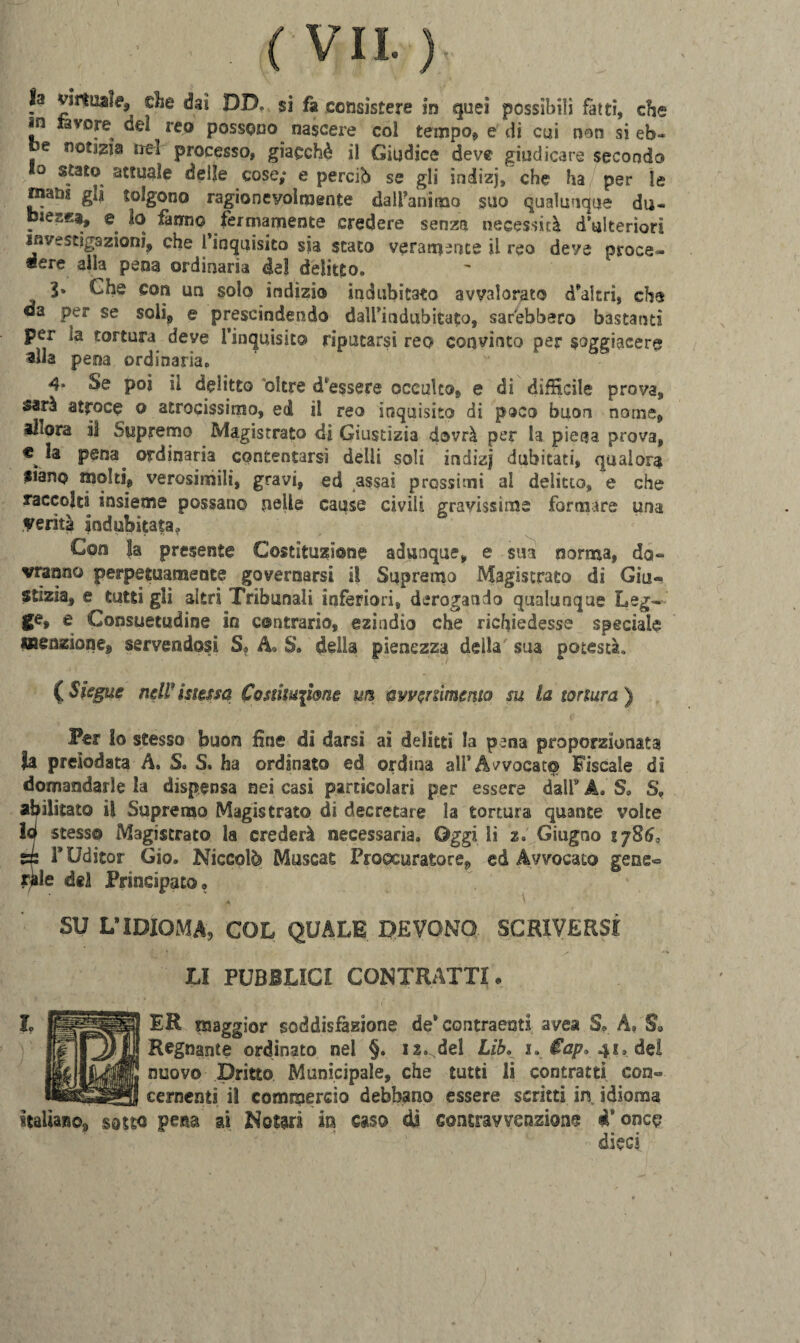 la virtuale, die dai DD. si fa consistere in quei possibili fatti, che in lavora dei reo possono nascere coi tempo, e di cui non si eb¬ be notata tre! processo, giacché il Giudice deve giudicare secondo Io stato attuale delle cose; e perciò se gli indizj, che ha per le mana gli tolgono ragionevolmente dall’animo suo qualunque du~ biesKa, e lo fanno^ fermamente credere senza necessità d’ulteriori investigazioni, che 1 inquisito sia stato veramente il rea deve proce¬ dere alla pena ordinaria del delitto, 3» £he con un solo indìzio indubitato avvalorato d’altri, che oa per se soli, e prescindendo dall’indubitato, sarebbero bastanti per la tortura deve ['inquisito riputarsi reo convinto per soggiacere alla pena ordinaria. 4* Se poi il delitto oltre d'essere occulto, e di «difficile prova, sarà atroce o atrocissimo, ed il reo inquisito di poco buon nome, allora il Supremo Magistrato di Giustizia dovrà per la piega prova, * pena ordinaria contentarsi delli soli indizj dubitati, qualora siano molti, verosimili, gravi, ed assai prossimi al delitto, e che raccolta insieme possano pelle cause civili gravissime formare una verità indubitata* Con Ja presente Costituzione adunque, e sua norma, do¬ vranno perpetuamente governarsi il Supremo Magistrato dì Giti- stizìa, e tutti gli altri Tribunali inferiori, derogando qualunque Leg¬ ge, e Consuetudine in contrario, ezindio che richiedesse speciale menzione, servendosi S? A» S. della pienezza della sua potestà. (Siegue neW messa Costituzione m avvenimento su la tortura ) Per Io stesso buon line di darsi ai delitti la pena proporzionata la preiodata A. S® S. ha ordinato ed ordina all’Avvocar© Fiscale dì domandarle la dispensa nei casi particolari per essere dall9 A. S. S„ abilitato il Supremo Magistrato di decretare la tortura quante volte ìcj stesso Magistrato la crederà necessaria® Oggi li z® Giugno 1785, si FUdicor Gio. Niccolò Muscas Procuratore, ed Avvocato gene« raie del Principato» SU L’IDIOMA, COL QUALE DEVONO SCRIVERSI LI PUBBLICI CONTRATTI • L RPSR ER maggior soddisfazione de’ contraenti ayea S» A, S* Regnante ordinato nel §. I2.: del Lib. $ap> 41® del nuovo Dritto Municipale, che tutti li contratti con- _cernenti i! commercio debbano essere scritti in idioma italiano, sotto pena ai Nomi in caso di contravvenzione «Ponce dieci